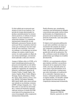 El Enfoque del marco lógico: 10 casos didácticos
8




     Es bien sabido que un proyecto que                Puede afirmarse que, actualmente,
     alcanza el éxito en un contexto y un              constituye una herramienta de obligado
     período de tiempo determinados no                 conocimiento para poder realizar tareas
     produce automáticamente los mismos                profesionales en el departamento de
     efectos positivos, ni obtiene el mismo            proyectos de las instituciones de coo-
     impacto, en otros momentos o en                   peración al desarrollo, sean éstas públi-
     situaciones distintas. La cooperación             cas o privadas.
     internacional al desarrollo ya está
     habituada a presenciar fracasos de pro-           El objetivo de la presente publicación
     yectos por llevar a la práctica interven-         es, por tanto contribuir a un mejor co-
     ciones que constituyen una mera repe-             nocimiento del conjunto de técnicas
     tición de otras anteriores. Este error,           que componen la metodología del
     sin embargo, no invalida que un mismo             EML y de su aplicación práctica en la
     enfoque sea común a todos los pro-                gestión del ciclo de los proyectos. Por
     yectos, los cuales pueden ser objeto de           ello, confiamos resulte de utilidad a los
     una misma metodología, conveniente-               profesionales que trabajan en el ámbito
     mente aplicada a cada caso concreto.              del desarrollo.

     Aunque el debate sobre si el EML es la            CIDEAL, en su permanente esfuerzo
     mejor metodología práctica para los               para intentar contribuir a un profesio-
     proyectos de desarrollo no esté defini-           nalización de la cooperación al desa-
     tivamente cerrado, cada vez en mayor              rrollo, cree muy adecuado poner un
     medida los organismos de cooperación              texto como el que presentamos al al-
     bilateral y multilateral (agencias de             cance de las personas e instituciones
     Estados Unidos, Canadá, Japón, Ale-               que estén interesadas en la aplicación
     mania, España, Reino Unido, Bélgica,              de su contenido. Esperamos que su
     Noruega, Suecia, Dinamarca, Finlan-               lectura y utilización pueda contribuir,
     dia, Suiza, Italia, Francia, Grecia, Aus-         en alguna medida, a la deseable calidad
     tria, PNUD, FAO Banco Mundial,                    que requieren las intervenciones de
     BID, BasD, BafD, entre otros) utilizan            cooperación internacional al desarrollo.
     este método en sus distintas versiones
     (ZOPP, enfoque integrado, etc.). Tam-
     bién cada vez son más las universida-
     des y centros de formación especiali-
     zada que incluyen el estudio del EML                         Manuel Gómez Galán
     como parte de los programas de sus                           Director de CIDEAL
     cursos de postgrado sobre cooperación                        Madrid, septiembre de 2001
     internacional al desarrollo.
 