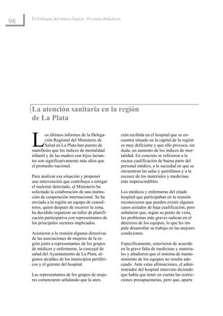 El Enfoque del marco lógico: 10 casos didácticos
98




     La atención sanitaria en la región
     de La Plata


     L       os últimos informes de la Delega-
             ción Regional del Ministerio de
             Salud en La Plata han puesto de
     manifiesto que los índices de mortalidad
     infantil y de las madres con hijos lactan-
                                                        ción recibida en el hospital que se en-
                                                        cuentra situado en la capital de la región
                                                        es muy deficiente y que ello provoca, sin
                                                        duda, un aumento de los índices de mor-
                                                        talidad. En concreto se refirieron a la
     tes son significativamente más altos que           escasa cualificación de buena parte del
     el promedio nacional.                              personal médico, a la suciedad en que se
                                                        encuentran las salas y quirófanos y a la
     Para analizar esa situación y proponer             escasez de los materiales y medicinas
     una intervención que contribuya a mitigar          más imprescindibles.
     el malestar detectado, el Ministerio ha
     solicitado la colaboración de una institu-         Los médicos y enfermeras del citado
     ción de cooperación internacional. Se ha           hospital que participaban en la reunión
     enviado a la región un equipo de consul-           reconocieron que pueden existir algunos
     tores, quien después de recorrer la zona,          casos aislados de baja cualificación, pero
     ha decidido organizar un taller de planifi-        señalaron que, según su punto de vista,
     cación participativa con representantes de         los problemas más graves radican en el
     los principales sectores implicados.               deterioro de los equipos, lo que les im-
                                                        pide desarrollar su trabajo en las mejores
     Asistieron a la reunión algunas directivas         condiciones.
     de las asociaciones de mujeres de la re-
     gión junto a representantes de los grupos          Específicamente, estuvieron de acuerdo
     de médicos y enfermeras, la concejal de            en la grave falta de medicinas y materia-
     salud del Ayuntamiento de La Plata, al-            les y añadieron que el sistema de mante-
     gunos alcaldes de los municipios periféri-         nimiento de los equipos no resulta ade-
     cos y el gerente del hospital.                     cuado. Ante estas afirmaciones, el admi-
                                                        nistrador del hospital intervino diciendo
     Las representantes de los grupos de muje-          que había que tener en cuenta las restric-
     res comenzaron señalando que la aten-              ciones presupuestarias, pero que, aparte
 