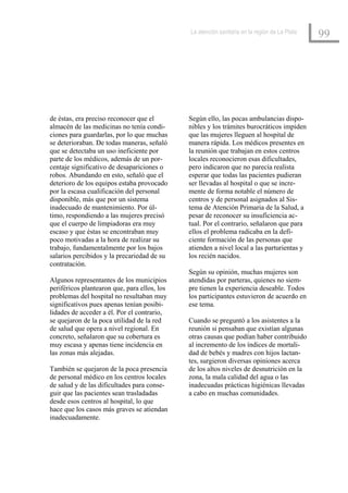 La atención sanitaria en la región de La Plata
                                                                                               99




de éstas, era preciso reconocer que el        Según ello, las pocas ambulancias dispo-
almacén de las medicinas no tenía condi-      nibles y los trámites burocráticos impiden
ciones para guardarlas, por lo que muchas     que las mujeres lleguen al hospital de
se deterioraban. De todas maneras, señaló     manera rápida. Los médicos presentes en
que se detectaba un uso ineficiente por       la reunión que trabajan en estos centros
parte de los médicos, además de un por-       locales reconocieron esas dificultades,
centaje significativo de desapariciones o     pero indicaron que no parecía realista
robos. Abundando en esto, señaló que el       esperar que todas las pacientes pudieran
deterioro de los equipos estaba provocado     ser llevadas al hospital o que se incre-
por la escasa cualificación del personal      mente de forma notable el número de
disponible, más que por un sistema            centros y de personal asignados al Sis-
inadecuado de mantenimiento. Por úl-          tema de Atención Primaria de la Salud, a
timo, respondiendo a las mujeres precisó      pesar de reconocer su insuficiencia ac-
que el cuerpo de limpiadoras era muy          tual. Por el contrario, señalaron que para
escaso y que éstas se encontraban muy         ellos el problema radicaba en la defi-
poco motivadas a la hora de realizar su       ciente formación de las personas que
trabajo, fundamentalmente por los bajos       atienden a nivel local a las parturientas y
salarios percibidos y la precariedad de su    los recién nacidos.
contratación.
                                              Según su opinión, muchas mujeres son
Algunos representantes de los municipios      atendidas por parteras, quienes no siem-
periféricos plantearon que, para ellos, los   pre tienen la experiencia deseable. Todos
problemas del hospital no resultaban muy      los participantes estuvieron de acuerdo en
significativos pues apenas tenían posibi-     ese tema.
lidades de acceder a él. Por el contrario,
se quejaron de la poca utilidad de la red     Cuando se preguntó a los asistentes a la
de salud que opera a nivel regional. En       reunión si pensaban que existían algunas
concreto, señalaron que su cobertura es       otras causas que podían haber contribuido
muy escasa y apenas tiene incidencia en       al incremento de los índices de mortali-
las zonas más alejadas.                       dad de bebés y madres con hijos lactan-
                                              tes, surgieron diversas opiniones acerca
También se quejaron de la poca presencia      de los altos niveles de desnutrición en la
de personal médico en los centros locales     zona, la mala calidad del agua o las
de salud y de las dificultades para conse-    inadecuadas prácticas higiénicas llevadas
guir que las pacientes sean trasladadas       a cabo en muchas comunidades.
desde esos centros al hospital, lo que
hace que los casos más graves se atiendan
inadecuadamente.
 