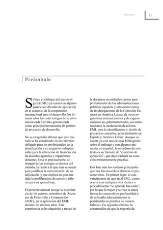 Preámbulo
                                                                                       9




Preámbulo



S
       i bien el enfoque del marco ló-      la docencia en múltiples cursos para
       gico (EML) ya cuenta en algunos      profesionales de las administraciones
       países con décadas de aplicación     públicas española y latinoamericanas,
en el contexto de la cooperación            de las delegaciones de la Comisión Eu-
internacional para el desarrollo, los úl-   ropea en América Latina, de otros or-
timos años han sido testigos de su utili-   ganismos internacionales y de organi-
zación cada vez más generalizada            zaciones no gubernamentales, así como
como principal herramienta de gestión       mediante la moderación de talleres
de proyectos de desarrollo.                 EML para la identificación y diseño de
                                            proyectos concretos, principalmente en
No es exagerado afirmar que este mé-        España y América Latina. Aunque se
todo se ha constituido en un referente      cuenta ya con una extensa bibliografía
obligado para los profesionales de la       sobre el enfoque y con algunos ma-
planificación y en requisito indispen-      nuales en español, lo novedoso de este
sable para la obtención de financiación     texto es su formato de “cuaderno de
de distintas agencias y organismos          ejercicios”, que deja traslucir su voca-
donantes. Esta es precisamente, al          ción eminentemente práctica.
margen de las ventajas evidentes del
método, la razón a la que más se acude      Dos han sido los motivos principales
para justificar la conveniencia de su       que nos han movido a elaborar el pre-
utilización y que explica en gran me-       sente texto. En primer lugar, el con-
dida la proliferación de cursos y talle-    vencimiento de que en el EML, como
res para su aprendizaje.                    ocurre con cualquier otra técnica o
                                            procedimiento “se aprende haciendo”,
El presente manual recoge la experien-      por lo que la mejor y tal vez la única
cia de los autores, miembros de Accio-      forma de conocerlo en profundidad y
nes de Desarrollo y Cooperación             de utilizarlo adecuadamente es
(ADC), en la aplicación del EML             poniéndolo en práctica de manera
durante los últimos años. Esta              habitual. En segundo término, la
experiencia se ha adquirido a través de     constatación de que la mayoría de
 