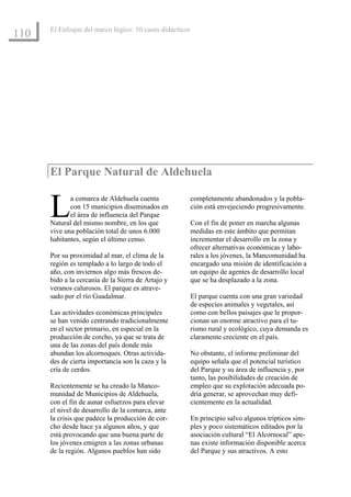 El Enfoque del marco lógico: 10 casos didácticos
110




      El Parque Natural de Aldehuela


      L      a comarca de Aldehuela cuenta
             con 15 municipios diseminados en
             el área de influencia del Parque
      Natural del mismo nombre, en los que
      vive una población total de unos 6.000
                                                         completamente abandonados y la pobla-
                                                         ción está envejeciendo progresivamente.

                                                         Con el fin de poner en marcha algunas
                                                         medidas en este ámbito que permitan
      habitantes, según el último censo.                 incrementar el desarrollo en la zona y
                                                         ofrecer alternativas económicas y labo-
      Por su proximidad al mar, el clima de la           rales a los jóvenes, la Mancomunidad ha
      región es templado a lo largo de todo el           encargado una misión de identificación a
      año, con inviernos algo más frescos de-            un equipo de agentes de desarrollo local
      bido a la cercanía de la Sierra de Artajo y        que se ha desplazado a la zona.
      veranos calurosos. El parque es atrave-
      sado por el río Guadalmar.                         El parque cuenta con una gran variedad
                                                         de especies animales y vegetales, así
      Las actividades económicas principales             como con bellos paisajes que le propor-
      se han venido centrando tradicionalmente           cionan un enorme atractivo para el tu-
      en el sector primario, en especial en la           rismo rural y ecológico, cuya demanda es
      producción de corcho, ya que se trata de           claramente creciente en el país.
      una de las zonas del país donde más
      abundan los alcornoques. Otras activida-           No obstante, el informe preliminar del
      des de cierta importancia son la caza y la         equipo señala que el potencial turístico
      cría de cerdos.                                    del Parque y su área de influencia y, por
                                                         tanto, las posibilidades de creación de
      Recientemente se ha creado la Manco-               empleo que su explotación adecuada po-
      munidad de Municipios de Aldehuela,                dría generar, se aprovechan muy defi-
      con el fin de aunar esfuerzos para elevar          cientemente en la actualidad.
      el nivel de desarrollo de la comarca, ante
      la crisis que padece la producción de cor-         En principio salvo algunos trípticos sim-
      cho desde hace ya algunos años, y que              ples y poco sistemáticos editados por la
      está provocando que una buena parte de             asociación cultural “El Alcornocal” ape-
      los jóvenes emigren a las zonas urbanas            nas existe información disponible acerca
      de la región. Algunos pueblos han sido             del Parque y sus atractivos. A esto
 