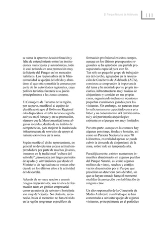 El Parque Natural de Aldehuela
                                                                                             111




se suma la aparente descoordinación y         formación profesional en estos campos,
falta de entendimiento entre las institu-     aunque en los últimos presupuestos re-
ciones municipales y autonómicas, todo        gionales se ha aprobado una partida pre-
lo cual redunda en una promoción muy          supuestaria especial para este fin.
deficiente del Parque en los mercados         Tan sólo un pequeño grupo de trabajado-
turísticos. Los responsables de la Man-       res del corcho, agrupados en la Asocia-
comunidad se quejan del olvido y aban-        ción de Corcheros de Aldehuela (ACA),
dono al que está sometida la comarca por      comienza a comprender la importancia
parte de las autoridades regionales, cuya     del tema y ha montado por su propia ini-
política turística favorece a su juicio       ciativa, infraestructuras muy básicas de
principalmente a las zonas costeras.          alojamiento y comidas en sus propias
                                              casas, organizando incluso en ocasiones
El Consejero de Turismo de la región,         pequeñas excursiones guiadas para los
por su parte, manifestó al equipo de          visitantes. Sin embargo, no parecen estar
planificación que el Gobierno Regional        lo suficientemente capacitados para esta
está dispuesto a invertir recursos signifi-   labor y su conocimiento del entorno natu-
cativos en el Parque y en su promoción,       ral y del patrimonio arqueológico
siempre que la Mancomunidad tome al-          existente en el parque son muy limitados.
gunas medidas, dentro de su ámbito de
competencias, para mejorar la inadecuada      Por otra parte, aunque en la comarca hay
infraestructura de servicios de apoyo al      algunas pensiones, fondas y hostales, así
turismo existentes en la zona.                como un Parador Nacional a unos 70
                                              kilómetros, en realidad apenas se puede
Según manifestó dicho representante, en       cubrir la demanda de alojamiento de la
general se detecta una escasa actitud em-     zona, sobre todo en temporada alta.
prendedora por parte de muchos jóvenes,
inmersos en la tradicional “cultura del       Paradójicamente, existen numerosos in-
subsidio”, provocada por largos períodos      muebles abandonados en algunos pueblos
de ayudas y subvenciones que desde el         del Parque Natural, así como algunos
Ministerio de Agricultura se venían ofre-     molinos de viento, ranchos y cortijos
ciendo en los últimos años a la actividad     vacíos diseminados por el Parque que
del descorche.                                presentan un deterioro considerable, sin
                                              que se hayan tomado hasta el momento
Además de ser muy reacios a asumir            medidas de protección o rehabilitación de
riesgos empresariales, sus niveles de for-    ninguna clase.
mación tanto en gestión empresarial
como en materia de turismo y hostelería       Un alto responsable de la Consejería de
son muy deficientes. No obstante, reco-       Medio Ambiente manifestó que se han
noció, hasta el momento no han existido       comenzado a constatar quejas de algunos
en la región programas específicos de         visitantes, principalmente en el periódico
 