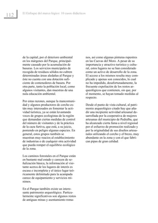El Enfoque del marco lógico: 10 casos didácticos
112




      de la capital, por el deterioro ambiental          nos, así como algunas pinturas rupestres
      en los márgenes del Parque, principal-             en las Cuevas del Moro. A pesar de su
      mente causado por la acumulación de                importancia y atractivo turístico y cultu-
      basuras. Los servicios municipales de              ral, estos lugares no se han considerado
      recogida de residuos sólidos no cubren             como un activo de desarrollo de la zona.
      determinadas áreas aledañas al Parque y            El acceso a los mismos resulta muy com-
      éste no cuenta con una dotación sufi-              plicado y apenas son conocidos, lo cual
      ciente de contenedores de basura. Por              no ha impedido, desafortunadamente, la
      otra parte, tanto la población local, como         frecuente expoliación de los restos ar-
      algunos visitantes, dan muestras de una            queológicos que contienen, sin que, por
      nula educación ambiental.                          el momento, se hayan tomado medidas al
                                                         respecto.
      Por estas razones, aunque la mancomuni-
      dad y algunos productores de corcho es-            Desde el punto de vista cultural, al patri-
      tán muy interesados en fomentar la acti-           monio arqueológico citado hay que aña-
      vidad turística, ya se están levantando            dir una incipiente actividad artesanal de-
      voces de grupos ecologistas de la región           sarrollada por la cooperativa de mujeres
      que demandan ciertas medidas de control            artesanas del municipio de Pedralba, que
      del número de visitantes y de la práctica          ha alcanzado cierta fama a nivel regional
      de la caza furtiva, que está, a su juicio,         por el esfuerzo de promoción realizado y
      poniendo en peligro algunas especies. En           por la originalidad de sus diseños artesa-
      general, estos grupos también se                   nales utilizando el corcho y el brezo, muy
      muestran muy reacios al establecimiento            abundante en la zona y con el que fabri-
      de industrias o de cualquier otra actividad        can pipas de gran calidad.
      que pueda romper el equilibrio ecológico
      de la zona.

      Los caminos forestales en el Parque están
      en bastante mal estado y carecen de se-
      ñalización básica, la información al visi-
      tante acerca de los lugares de interés es
      escasa e incompleta y el único lugar teó-
      ricamente delimitado para la acampada
      carece de equipamiento y servicios mí-
      nimos.

      En el Parque también existe un intere-
      sante patrimonio arqueológico. Particu-
      larmente significativos son algunos restos
      de antiguas minas y asentamiento roma-
 