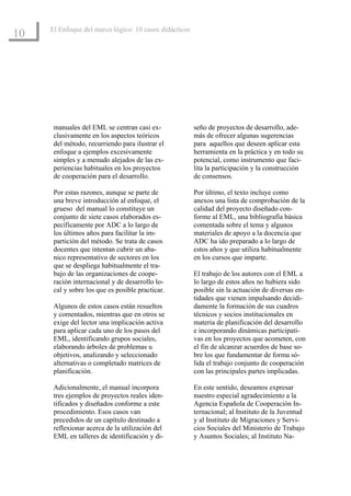 El Enfoque del marco lógico: 10 casos didácticos
10




      manuales del EML se centran casi ex-              seño de proyectos de desarrollo, ade-
      clusivamente en los aspectos teóricos             más de ofrecer algunas sugerencias
      del método, recurriendo para ilustrar el          para aquellos que deseen aplicar esta
      enfoque a ejemplos excesivamente                  herramienta en la práctica y en todo su
      simples y a menudo alejados de las ex-            potencial, como instrumento que faci-
      periencias habituales en los proyectos            lita la participación y la construcción
      de cooperación para el desarrollo.                de consensos.

      Por estas razones, aunque se parte de             Por último, el texto incluye como
      una breve introducción al enfoque, el             anexos una lista de comprobación de la
      grueso del manual lo constituye un                calidad del proyecto diseñado con-
      conjunto de siete casos elaborados es-            forme al EML, una bibliografía básica
      pecíficamente por ADC a lo largo de               comentada sobre el tema y algunos
      los últimos años para facilitar la im-            materiales de apoyo a la docencia que
      partición del método. Se trata de casos           ADC ha ido preparado a lo largo de
      docentes que intentan cubrir un aba-              estos años y que utiliza habitualmente
      nico representativo de sectores en los            en los cursos que imparte.
      que se despliega habitualmente el tra-
      bajo de las organizaciones de coope-              El trabajo de los autores con el EML a
      ración internacional y de desarrollo lo-          lo largo de estos años no hubiera sido
      cal y sobre los que es posible practicar.         posible sin la actuación de diversas en-
                                                        tidades que vienen impulsando decidi-
      Algunos de estos casos están resueltos            damente la formación de sus cuadros
      y comentados, mientras que en otros se            técnicos y socios institucionales en
      exige del lector una implicación activa           materia de planificación del desarrollo
      para aplicar cada uno de los pasos del            e incorporando dinámicas participati-
      EML, identificando grupos sociales,               vas en los proyectos que acometen, con
      elaborando árboles de problemas u                 el fin de alcanzar acuerdos de base so-
      objetivos, analizando y seleccionado              bre los que fundamentar de forma só-
      alternativas o completado matrices de             lida el trabajo conjunto de cooperación
      planificación.                                    con las principales partes implicadas.

      Adicionalmente, el manual incorpora               En este sentido, deseamos expresar
      tres ejemplos de proyectos reales iden-           nuestro especial agradecimiento a la
      tificados y diseñados conforme a este             Agencia Española de Cooperación In-
      procedimiento. Esos casos van                     ternacional; al Instituto de la Juventud
      precedidos de un capítulo destinado a             y al Instituto de Migraciones y Servi-
      reflexionar acerca de la utilización del          cios Sociales del Ministerio de Trabajo
      EML en talleres de identificación y di-           y Asuntos Sociales; al Instituto Na-
 
