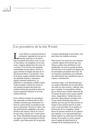 El Enfoque del marco lógico: 10 casos didácticos
124




      Los pescadores de la isla Wasini


      L      a isla Wasini se encuentra frente al
             continente, separada de éste por un
             estrecho canal que en la marea
      baja casi puede atravesarse a pie. La isla
                                                         res hayan abandonado la actividad y emi-
                                                         gren hacia las ciudades cercanas.

                                                         Para conocer las causas de esta situación
      es muy plana, con manglares en la costa            y diseñar alguna intervención que con-
      oeste y algunas plantaciones de cocos en           tribuya a paliar estos problemas se ha
      su centro. En la isla hay dos pequeñas             desplazado a la zona un equipo de plani-
      comunidades de pescadores, sin luz ni              ficación que se ha reunido con algunos de
      agua corriente ni ningún otro tipo de in-          los principales pescadores de la isla. De
      fraestructura básica. Las familias viven           las reuniones mantenidas se ha obtenido
      de la pesca, aunque también tienen algu-           una información muy significativa que se
      nas pequeñas huertas y mantienen                   expone a continuación.
      algunos animales domésticos. La
      población es musulmana y habla swahili.            En primer lugar, se ha determinado que
      Todavía pueden visitarse las ruinas de             las capturas obtenidas por los pescadores
      una antigua mezquita decorada con                  son cada vez más escasas y, además, muy
      cerámica china que recuerda la época de            poco variadas. Los pescadores señalan
      la gran expansión islámica en la costa             que se detecta una evidente reducción de
      oriental africana.                                 los bancos de pesca en las aguas superfi-
                                                         ciales. Según dicen, “donde antes reco-
      En los últimos tiempos los pescadores              gían diez, ahora apenas consiguen tres”,
      han expresado su malestar por las difi-            lo que resulta frustrante para ellos y,
      cultades crecientes que encuentran a la            además, provoca que los más jóvenes no
      hora de comercializar sus productos pes-           tengan el más mínimo interés en dedi-
      queros artesanales. Pescan en viejas, aun-         carse a esta actividad. En su opinión, la
      que perfectamente adaptadas a las carac-           destrucción de los manglares, donde
      terísticas del entorno, barcas de vela en          hacen las puestas muchas de las especies
      las que salen a faenar tres o cuatro perso-        que capturan, es la causa principal que
      nas. Estas dificultades han provocado que          puede explicar esa reducción de la fauna
      sus ingresos hayan disminuido de forma             marina. Esto puede ser cierto, aunque
      notable y que buena parte de los pescado-          para el equipo de planificación el
                                                         aumento de la contaminación de las
 