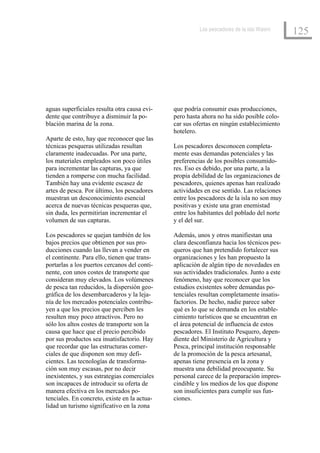 Los pescadores de la isla Wasini
                                                                                            125




aguas superficiales resulta otra causa evi-   que podría consumir esas producciones,
dente que contribuye a disminuir la po-       pero hasta ahora no ha sido posible colo-
blación marina de la zona.                    car sus ofertas en ningún establecimiento
                                              hotelero.
Aparte de esto, hay que reconocer que las
técnicas pesqueras utilizadas resultan        Los pescadores desconocen completa-
claramente inadecuadas. Por una parte,        mente esas demandas potenciales y las
los materiales empleados son poco útiles      preferencias de los posibles consumido-
para incrementar las capturas, ya que         res. Eso es debido, por una parte, a la
tienden a romperse con mucha facilidad.       propia debilidad de las organizaciones de
También hay una evidente escasez de           pescadores, quienes apenas han realizado
artes de pesca. Por último, los pescadores    actividades en ese sentido. Las relaciones
muestran un desconocimiento esencial          entre los pescadores de la isla no son muy
acerca de nuevas técnicas pesqueras que,      positivas y existe una gran enemistad
sin duda, les permitirían incrementar el      entre los habitantes del poblado del norte
volumen de sus capturas.                      y el del sur.

Los pescadores se quejan también de los       Además, unos y otros manifiestan una
bajos precios que obtienen por sus pro-       clara desconfianza hacia los técnicos pes-
ducciones cuando las llevan a vender en       queros que han pretendido fortalecer sus
el continente. Para ello, tienen que trans-   organizaciones y les han propuesto la
portarlas a los puertos cercanos del conti-   aplicación de algún tipo de novedades en
nente, con unos costes de transporte que      sus actividades tradicionales. Junto a este
consideran muy elevados. Los volúmenes        fenómeno, hay que reconocer que los
de pesca tan reducidos, la dispersión geo-    estudios existentes sobre demandas po-
gráfica de los desembarcaderos y la leja-     tenciales resultan completamente insatis-
nía de los mercados potenciales contribu-     factorios. De hecho, nadie parece saber
yen a que los precios que perciben les        qué es lo que se demanda en los estable-
resulten muy poco atractivos. Pero no         cimiento turísticos que se encuentran en
sólo los altos costes de transporte son la    el área potencial de influencia de estos
causa que hace que el precio percibido        pescadores. El Instituto Pesquero, depen-
por sus productos sea insatisfactorio. Hay    diente del Ministerio de Agricultura y
que recordar que las estructuras comer-       Pesca, principal institución responsable
ciales de que disponen son muy defi-          de la promoción de la pesca artesanal,
cientes. Las tecnologías de transforma-       apenas tiene presencia en la zona y
ción son muy escasas, por no decir            muestra una debilidad preocupante. Su
inexistentes, y sus estrategias comerciales   personal carece de la preparación impres-
son incapaces de introducir su oferta de      cindible y los medios de los que dispone
manera efectiva en los mercados po-           son insuficientes para cumplir sus fun-
tenciales. En concreto, existe en la actua-   ciones.
lidad un turismo significativo en la zona
 