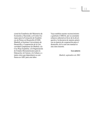 Preámbulo
                                                                                     11




cional de Estadística del Ministerio de   Vaya también nuestro reconocimiento
Economía y Hacienda y al Centro Eu-       y gratitud a CIDEAL por su constante
ropeo para la Formación de Estadísti-     esfuerzo editorial en favor de la divul-
cos de Países en Desarrollo (CESD-        gación y la docencia de mejores prácti-
Madrid); al Instituto Universitario de    cas en materia de cooperación para el
Desarrollo y Cooperación de la Uni-       desarrollo, de lo cual este manual es
versidad Complutense de Madrid; a la      una clara muestra.
Cruz Roja Española; a la Organización
de Estados Iberoamericanos para la                                   Los autores
Educación, la Ciencia y la Cultura y a
tantos otros que depositaron su con-                 Madrid, septiembre de 2001
fianza en ADC para esta labor.
 