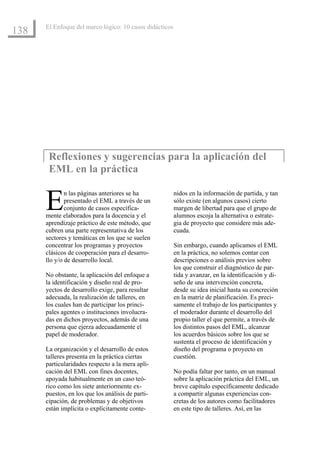 El Enfoque del marco lógico: 10 casos didácticos
138




       Reflexiones y sugerencias para la aplicación del
       EML en la práctica


      E       n las páginas anteriores se ha
              presentado el EML a través de un
              conjunto de casos específica-
      mente elaborados para la docencia y el
                                                         nidos en la información de partida, y tan
                                                         sólo existe (en algunos casos) cierto
                                                         margen de libertad para que el grupo de
                                                         alumnos escoja la alternativa o estrate-
      aprendizaje práctico de este método, que           gia de proyecto que considere más ade-
      cubren una parte representativa de los             cuada.
      sectores y temáticas en los que se suelen
      concentrar los programas y proyectos               Sin embargo, cuando aplicamos el EML
      clásicos de cooperación para el desarro-           en la práctica, no solemos contar con
      llo y/o de desarrollo local.                       descripciones o análisis previos sobre
                                                         los que construir el diagnóstico de par-
      No obstante, la aplicación del enfoque a           tida y avanzar, en la identificación y di-
      la identificación y diseño real de pro-            seño de una intervención concreta,
      yectos de desarrollo exige, para resultar          desde su idea inicial hasta su concreción
      adecuada, la realización de talleres, en           en la matriz de planificación. Es preci-
      los cuales han de participar los princi-           samente el trabajo de los participantes y
      pales agentes o instituciones involucra-           el moderador durante el desarrollo del
      das en dichos proyectos, además de una             propio taller el que permite, a través de
      persona que ejerza adecuadamente el                los distintos pasos del EML, alcanzar
      papel de moderador.                                los acuerdos básicos sobre los que se
                                                         sustenta el proceso de identificación y
      La organización y el desarrollo de estos           diseño del programa o proyecto en
      talleres presenta en la práctica ciertas           cuestión.
      particularidades respecto a la mera apli-
      cación del EML con fines docentes,                 No podía faltar por tanto, en un manual
      apoyada habitualmente en un caso teó-              sobre la aplicación práctica del EML, un
      rico como los siete anteriormente ex-              breve capítulo específicamente dedicado
      puestos, en los que los análisis de parti-         a compartir algunas experiencias con-
      cipación, de problemas y de objetivos              cretas de los autores como facilitadores
      están implícita o explícitamente conte-            en este tipo de talleres. Así, en las
 