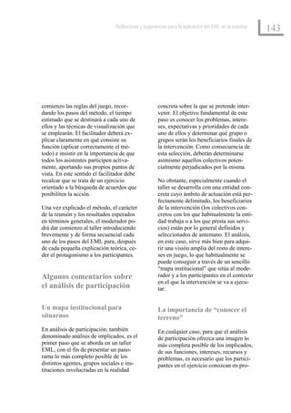 Reflexiones y sugerencias para la aplicación del EML en la práctica
                                                                                                      143




comienzo las reglas del juego, recor-                concreta sobre la que se pretende inter-
dando los pasos del método, el tiempo                venir. El objetivo fundamental de este
estimado que se destinará a cada uno de              paso es conocer los problemas, intere-
ellos y las técnicas de visualización que            ses, expectativas y prioridades de cada
se emplearán. El facilitador deberá ex-              uno de ellos y determinar qué grupo o
plicar claramente en qué consiste su                 grupos serán los beneficiarios finales de
función (aplicar correctamente el mé-                la intervención. Como consecuencia de
todo) e insistir en la importancia de que            esta selección, deberán determinarse
todos los asistentes participen activa-              asimismo aquellos colectivos poten-
mente, aportando sus propios puntos de               cialmente perjudicados por la misma.
vista. En este sentido el facilitador debe
recalcar que se trata de un ejercicio                No obstante, especialmente cuando el
orientado a la búsqueda de acuerdos que              taller se desarrolla con una entidad con-
posibiliten la acción.                               creta cuyo ámbito de actuación está per-
                                                     fectamente delimitado, los beneficiarios
Una vez explicado el método, el carácter             de la intervención (los colectivos con-
de la reunión y los resultados esperados             cretos con los que habitualmente la enti-
en términos generales, el moderador po-              dad trabaja o a los que presta sus servi-
drá dar comienzo al taller introduciendo             cios) están por lo general definidos y
brevemente y de forma secuencial cada                seleccionados de antemano. El análisis,
uno de los pasos del EML para, después               en este caso, sirve más bien para adqui-
de cada pequeña explicación teórica, ce-             rir una visión amplia del resto de intere-
der el protagonismo a los participantes.             ses en juego, lo que habitualmente se
                                                     puede conseguir a través de un sencillo
                                                     “mapa institucional” que sitúa al mode-
Algunos comentarios sobre                            rador y a los participantes en el contexto
                                                     en el que la intervención se va a ejecu-
el análisis de participación                         tar.


Un mapa institucional para                           La importancia de “conocer el
situarnos                                            terreno”
En análisis de participación, también                En cualquier caso, para que el análisis
denominado análisis de implicados, es el             de participación ofrezca una imagen lo
primer paso que se aborda en un taller               más completa posible de los implicados,
EML, con el fin de presentar un pano-                de sus funciones, intereses, recursos y
rama lo más completo posible de los                  problemas, es necesario que los partici-
distintos agentes, grupos sociales e ins-            pantes en el ejercicio conozcan en pro-
tituciones involucradas en la realidad
 
