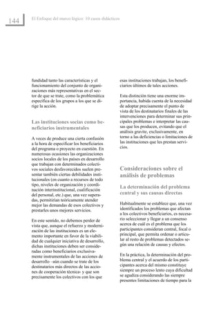El Enfoque del marco lógico: 10 casos didácticos
144




      fundidad tanto las características y el            esas instituciones trabajan, los benefi-
      funcionamiento del conjunto de organi-             ciarios últimos de tales acciones.
      zaciones más representativas en el sec-
      tor de que se trate, como la problemática          Esta distinción tiene una enorme im-
      específica de los grupos a los que se di-          portancia, habida cuenta de la necesidad
      rige la acción.                                    de adoptar precisamente el punto de
                                                         vista de los destinatarios finales de las
                                                         intervenciones para determinar sus prin-
      Las instituciones socias como be-                  cipales problemas e interpretar las cau-
      neficiarios instrumentales                         sas que los producen, evitando que el
                                                         análisis gravite, exclusivamente, en
      A veces de produce una cierta confusión            torno a las deficiencias o limitaciones de
      a la hora de especificar los beneficiarios         las instituciones que les prestan servi-
      del programa o proyecto en cuestión. En            cios.
      numerosas ocasiones las organizaciones
      socios locales de los países en desarrollo
      que trabajan con determinados colecti-
      vos sociales desfavorecidos suelen pre-            Consideraciones sobre el
      sentar también ciertas debilidades insti-          análisis de problemas
      tucionales (en cuanto a recursos de todo
      tipo, niveles de organización y coordi-
                                                         La determinación del problema
      nación interinstitucional, cualificación
      del personal, etc.) que, una vez supera-           central y sus causas directas
      das, permitirían teóricamente atender
      mejor las demandas de esos colectivos y            Habitualmente se establece que, una vez
      prestarles unos mejores servicios.                 identificados los problemas que afectan
                                                         a los colectivos beneficiarios, es necesa-
      En este sentido, no debemos perder de              rio seleccionar y llegar a un consenso
      vista que, aunque el refuerzo y moderni-           acerca de cuál es el problema que los
      zación de las instituciones es un ele-             participantes consideran central, focal o
      mento importante en favor de la viabili-           principal, que permita ordenar o articu-
      dad de cualquier iniciativa de desarrollo,         lar al resto de problemas detectados se-
      dichas instituciones deben ser conside-            gún una relación de causas y efectos.
      radas como beneficiarios exclusiva-
      mente instrumentales de las acciones de            En la práctica, la determinación del pro-
      desarrollo –aún cuando se trate de los             blema central y el acuerdo de los parti-
      destinatarios más directos de las accio-           cipantes acerca del mismo constituye
      nes de cooperación técnica- y que son              siempre un proceso lento cuya dificultad
      precisamente los colectivos con los que            se agudiza considerando las siempre
                                                         presentes limitaciones de tiempo para la
 