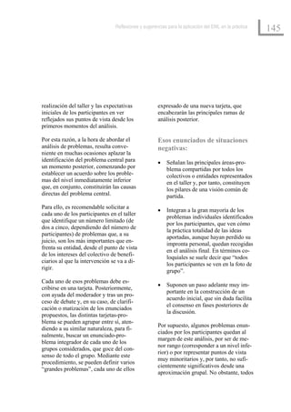 Reflexiones y sugerencias para la aplicación del EML en la práctica
                                                                                                      145




realización del taller y las expectativas            expresado de una nueva tarjeta, que
iniciales de los participantes en ver                encabezarán las principales ramas de
reflejados sus puntos de vista desde los             análisis posterior.
primeros momentos del análisis.

Por esta razón, a la hora de abordar el              Esos enunciados de situaciones
análisis de problemas, resulta conve-                negativas:
niente en muchas ocasiones aplazar la
identificación del problema central para             •   Señalan las principales áreas-pro-
un momento posterior, comenzando por                     blema compartidas por todos los
establecer un acuerdo sobre los proble-                  colectivos o entidades representados
mas del nivel inmediatamente inferior                    en el taller y, por tanto, constituyen
que, en conjunto, constituirán las causas                los pilares de una visión común de
directas del problema central.                           partida.
Para ello, es recomendable solicitar a
                                                     •   Integran a la gran mayoría de los
cada uno de los participantes en el taller
                                                         problemas individuales identificados
que identifique un número limitado (de
                                                         por los participantes, que ven cómo
dos a cinco, dependiendo del número de
                                                         la práctica totalidad de las ideas
participantes) de problemas que, a su
                                                         aportadas, aunque hayan perdido su
juicio, son los más importantes que en-
                                                         impronta personal, quedan recogidas
frenta su entidad, desde el punto de vista
                                                         en el análisis final. En términos co-
de los intereses del colectivo de benefi-
                                                         loquiales se suele decir que “todos
ciarios al que la intervención se va a di-
                                                         los participantes se ven en la foto de
rigir.
                                                         grupo”.
Cada uno de esos problemas debe es-
                                                     •   Suponen un paso adelante muy im-
cribirse en una tarjeta. Posteriormente,
                                                         portante en la construcción de un
con ayuda del moderador y tras un pro-
                                                         acuerdo inicial, que sin duda facilita
ceso de debate y, en su caso, de clarifi-
                                                         el consenso en fases posteriores de
cación o matización de los enunciados
                                                         la discusión.
propuestos, las distintas tarjetas-pro-
blema se pueden agrupar entre sí, aten-
                                                     Por supuesto, algunos problemas enun-
diendo a su similar naturaleza, para fi-
                                                     ciados por los participantes quedan al
nalmente, buscar un enunciado-pro-
                                                     margen de este análisis, por ser de me-
blema integrador de cada uno de los
                                                     nor rango (corresponder a un nivel infe-
grupos considerados, que goce del con-
                                                     rior) o por representar puntos de vista
senso de todo el grupo. Mediante este
                                                     muy minoritarios y, por tanto, no sufi-
procedimiento, se pueden definir varios
                                                     cientemente significativos desde una
“grandes problemas”, cada uno de ellos
                                                     aproximación grupal. No obstante, todos
 