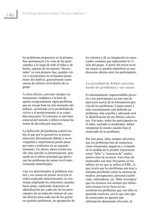 El Enfoque del marco lógico: 10 casos didácticos
146




      los problemas propuestos en la primera             los mismos y de su integración en enun-
      fase permanecen a la vista de los parti-           ciados comunes que representen la vi-
      cipantes a lo largo de todo el taller y de         sión del grupo. A partir del tercer nivel,
      hecho, algunas de las tarjetas “descar-            las causas se pueden identificar en una
      tadas” en esta primera fase, pueden vol-           discusión abierta entre los participantes.
      ver a incorporarse en momentos poste-
      riores del análisis; generalmente como
      causas de inferior nivel dentro de su              La necesidad de definir correcta-
      grupo.                                             mente los problemas y sus causas
      A estos efectos, conviene siempre ser              Es absolutamente imprescindible preve-
      sumamente cuidadoso a la hora de                   nir a los participantes en este tipo de
      apartar temporalmente algún problema               ejercicios acerca de la formulación pre-
      que no encaje bien en este momento del             cisa de los problemas. Cuanto mejor y
      análisis, insistiendo en la posibilidad de         más concretamente esté definido un
      volver a él posteriormente si se consi-            problema, más sencilla y adecuada será
      dera necesario. El consenso es una base            la identificación de sus futuras solucio-
      esencial del método y deben evitarse las           nes. Por tanto, todos los participantes en
      tomas de decisión por mayoría.                     el taller, incluido el moderador, deben
                                                         interpretar lo mismo cuando lean el
      La definición del problema central (so-            enunciado de un problema.
      bre el que por lo general no se piensa
      intervenir directamente debido a su en-            Por otra parte, debe siempre advertirse
      vergadura e importancia) puede pasar               que los problemas han de enunciarse
      por tanto a realizarse en un segundo               como situaciones negativas y evitando
      momento. En efecto, ahora resulta mu-              en la medida de lo posible expresiones
      cho más sencilla su determinación, pen-            como “falta” o “ausencia de” cuales-
      sando en el efecto principal que provo-            quiera clase de recursos. Esta clase de
      can los problemas de menor nivel ante-             enunciados son muy frecuentes en los
      riormente identificados.                           talleres en los que se utiliza el EML, lo
                                                         que revela que los problemas son muy a
      Una vez determinados el problema cen-              menudo percibidos como la carencia de
      tral y sus causas de primer nivel (en el           medios: presupuestos, personal cualifi-
      orden explicado anteriormente), se con-            cado, ordenadores, etc. Debe recordarse
      tinúan ampliando las relaciones causales           que los recursos son siempre por defini-
      hacia abajo, repitiendo el proceso de              ción escasos (si no fuera así no
      identificación por cada uno de los parti-          existirían los problemas que con ellos se
      cipantes de un reducido número de cau-             pretende resolver), con lo que este tipo
      sas directas para cada uno de los prime-           de enunciados no aportan una
      ros grandes problemas, de agrupación de            información demasiado relevante, al
 
