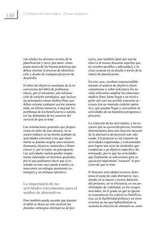 El Enfoque del marco lógico: 10 casos didácticos
148




      con nitidez los distintos niveles de la            yecto, sino también optar por una de
      planificación y sirve, por tanto, como             ellas (o al menos descartar aquellas que
      pauta acerca de las buenas prácticas que           no resulten posibles o adecuadas), e in-
      deben orientar el proceso de identifica-           cluso avanzar en su diseño a través de la
      ción y diseño de cualquier proyecto de             matriz de planificación.
      desarrollo.
                                                         En este caso, resultará imprescindible
      El árbol de objetivos resultante de la re-         durante el análisis de objetivos (hori-
      conversión del árbol de problemas                  zontalmente y sobre todo hacia los ni-
      ofrece, por el momento, una informa-               veles inferiores) ampliar las relaciones
      ción de carácter estratégico, que incluye          medios-fines, hasta llegar a un nivel a
      las principales ramas medios-fines que             partir del cual sea posible concretar ac-
      deben orientar cualquier acción encami-            ciones con un marcado carácter opera-
      nada, en última instancia, a mejorar los           tivo, que puedan llegar a convertirse en
      problemas de los beneficiarios o satisfa-          actividades de un hipotético programa o
      cer las demandas de los usuarios del               proyecto.
      servicio de que se trate.
                                                         La selección de las actividades, y los re-
      Las orientaciones generales que propor-            cursos que su ejecución precisa, resultan
      ciona un taller de este alcance, no se             determinantes para una elección racional
      suelen traducir en un diseño acabado de            de la alternativa de proyecto más ade-
      actividades concretas a las que clara-             cuada. Un proyecto es un conjunto de
      mente se puedan asignar unos recursos              actividades organizadas y concatenadas
      (humanos, técnicos, materiales o finan-            para lograr una serie de resultados que
      cieros) y, por lo tanto, un presupuesto.           conduzcan a un objetivo específico de-
      Las actividades suelen quedar simple-              terminado, por lo que las actividades
      mente esbozadas en términos generales,             que finalmente se seleccionen para su
      por lo que podríamos decir que el re-              ejecución imprimirán “carácter” al pro-
      sultado en este caso queda a medio ca-             yecto de que se trate.
      mino entre un enfoque puramente es-
      tratégico y un enfoque operativo.                  El binomio actividades/recursos deter-
                                                         mina el coste de cada alternativa, inci-
                                                         diendo en la mayor o menos duración
      La importancia de las                              del proyecto, en su eficiencia, en sus po-
      actividades seleccionadas para el                  sibilidades de viabilidad, en los riesgos
                                                         asociados, en el grado en que la opción
      análisis de alternativas
                                                         se concentra en los colectivos beneficia-
                                                         rios, en la factibilidad política y en otros
      Pero también puede suceder que durante
                                                         criterios en los que habitualmente se
      el taller se desee no sólo analizar las
                                                         sustenta la elección de alternativas, entre
      distintas estrategias alternativas de pro-
 