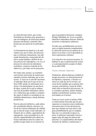 Reflexiones y sugerencias para la aplicación del EML en la práctica
                                                                                                      151




no están del todo claros, que se han                 que se ejecutará el proyecto), compara-
formulado en términos muy generales o                bilidad, fiabilidad, etc. Si no es posible
que son ambiguos, de forma que pueden                identificar indicadores directos, habrá de
prestarse fácilmente a distintas inter-              recurrirse a indicadores indirectos.
pretaciones por parte de los participan-
tes.                                                 En todo caso, probablemente sea nece-
                                                     sario en algún momento complementar
La formulación de objetivos y de indi-               la selección inicial con la opinión de ex-
cadores son, por lo tanto, dos procesos              pertos en el tema o con lo aprendido en
que se refuerzan mutuamente: una ade-                otras experiencias similares.
cuada formulación o enunciado del ob-
jetivo ayuda también a definir de ma-                Con relación a los recursos/insumos, lo
nera precisa los indicadores; a su vez, el           habitual es que su determinación exacta
proceso de selección de indicadores                  y su presupuestación escapen al objeto
contribuye a mejorar el diseño de los                de un taller EML.
objetivos y, por tanto, de los proyectos.
                                                     Cuarta columna: Supuestos
Por todas estas razones, no resultaría
conveniente seleccionar de manera pre-               Finalmente, deberá dedicarse también el
cipitada el primer indicador que se nos              tiempo necesario a la determinación de
ocurra. A veces no es sencillo encontrar             las hipótesis, supuestos, o factores ex-
el indicador ideal, por lo que en los ta-            ternos en cada uno de los niveles, así
lleres EML puede ser interesante invo-               como de las medidas que se piensa utili-
lucrar a los participantes en una lluvia             zar para controlarlos y tratar de influir
de ideas, a partir de la cual se elabore             sobre ellos en beneficio del proyecto. Si
una lista de posibles indicadores (direc-            se considera oportuno, dichas medidas,
tos e indirectos) que ayuden a compren-              podrán eventualmente incluirse como
der mejor el objetivo o resultado en sus             actividades en el mismo.
múltiples dimensiones y desde distintas
perspectivas.                                        Tanto en cursos como en talleres EML
                                                     es relativamente frecuente que los pre-
Para la selección definitiva, cada indica-           supuestos se enuncien como condiciones
dor considerado debería valorarse a la               necesarias para el éxito del proyecto,
luz de los criterios habituales de calidad           pero que cuenten con muy poca o nin-
que se han de exigir a todo indicador, en            guna probabilidad de que se cumplan.
términos de su validez, capacidad de de-             Que una vez concluido el apoyo ex-
sagregación, coste razonable de su ob-               terno, el gobierno municipal o local se
tención, disponibilidad (sólo deben uti-             hagan cargo del pago de salarios del
lizarse indicadores para los cuales sea              personal, o se responsabilice del mante-
posible recoger datos en el contexto en              nimiento de edificios, instalaciones o
 
