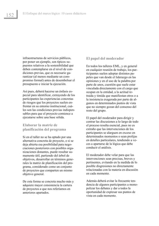 El Enfoque del marco lógico: 10 casos didácticos
152




      infraestructuras de servicios públicos,            El papel del moderador
      por poner un ejemplo, son típicos su-
      puestos relativos a la sostenibilidad que          En todos los talleres EML, y en general
      deben contemplarse en el nivel de con-             en cualquier reunión de trabajo, los par-
      diciones previas, que es necesario ga-             ticipantes suelen adoptar distintos pa-
      rantizar (al menos mediante un com-                peles que van desde el liderazgo en las
      promiso formal) antes de desembolsar el            opiniones y en el uso de la palabra por
      presupuesto e iniciar la ejecución.                parte de unos, cuestión que suele estar
                                                         vinculada directamente con el cargo que
      Así pues, deberá hacerse un énfasis es-            ocupan en la entidad, a la actitud re-
      pecial para identificar, extrayendo de los         traída y tímida que manifiestan otros o a
      participantes las experiencias concretas           la insistencia exagerada por parte de al-
      de riesgos que los proyectos suelen en-            gunos en determinados puntos de vista
      frentar en su entorno institucional, cuá-          que no siempre gozan del consenso del
      les son las condiciones previas indispen-          resto del grupo.
      sables para que el proyecto comience a
      ejecutarse sobre una base sólida.                  El papel del moderador para dirigir y
                                                         centrar las discusiones a lo largo de todo
      Elaborar la matriz de                              el proceso resulta esencial, pues no es
      planificación del programa                         extraño que las intervenciones de los
                                                         participantes se alarguen en exceso en
      Si en el taller no se ha optado por una            determinados momentos o sean prolijas
      alternativa concreta de proyecto, o si se          en detalles particulares, tendiendo a ve-
      deja abierta esa posibilidad para nego-            ces a apartarse de la lógica que debe
      ciaciones posteriores con posibles orga-           conducir el análisis.
      nizaciones donantes, puede resultar su-
      mamente útil, partiendo del árbol de               El moderador debe velar para que las
      objetivos, desarrollar en términos gene-           intervenciones sean precisas, breves y
      rales la matriz de planificación del pro-          pertinentes, evitando en la medida de lo
      grama, considerado como un conjunto                posible disgresiones no directamente
      de proyectos que comparten un mismo                relacionadas con la materia en discusión
      objetivo general.                                  en cada momento.

      De esta forma se concreta mucho más y              Además deberá evitar la frecuente ten-
      adquiere mayor consistencia la cartera             dencia de algunos participantes a mono-
      de proyectos a que nos referíamos en               polizar los debates y dar a todos la
      anteriores apartados.                              oportunidad de expresar sus puntos de
                                                         vista en cada momento.
 
