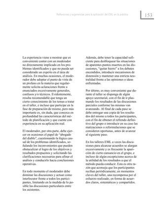 Reflexiones y sugerencias para la aplicación del EML en la práctica
                                                                                                    153




La experiencia viene a mostrar que es                  Además, debe tener la capacidad sufi-
conveniente contar con un moderador                    ciente para desbloquear las situaciones
no directamente implicado en los pro-                  de aparentes puntos muertos en las dis-
blemas identificados y que no pueda ser                cusiones, “quitar hierro” a los debates
considerado un experto en el área de                   encendidos, introducir mecanismos de
análisis. En muchas ocasiones, el mode-                distensión y mantener una estricta neu-
rador debe adoptar el punto de vista de                tralidad frente a las opiniones o ideas
un profano en la materia que regular-                  enfrentadas.
mente solicita aclaraciones frente a
enunciados excesivamente generales,                    Por último, es muy conveniente que du-
confusos y/o técnicos. Evidentemente,                  rante el taller se disponga de algún
resulta recomendable que tenga un                      apoyo secretarial, con el fin de ir plas-
cierto conocimiento de los temas a tratar              mando los resultados de las discusiones
en el taller, e incluso que participe en la            parciales conforme las mismas van
fase de preparación de mismo, pero más                 avanzando. Al final de cada paso se
importante es, sin duda, que conozca en                debe entregar una copia de los resulta-
profundidad las características del mé-                dos del mismo a todos los participantes,
todo de planificación y que cuente con                 con el fin de obtener el refrendo defini-
experiencia en su aplicación real.                     tivo del grupo o introducir en su caso las
                                                       matizaciones o reformulaciones que se
El moderador, por otra parte, debe ejer-               consideren oportunas, antes de avanzar
cer en ocasiones el papel de “abogado                  al siguiente paso.
del diablo”, cuestionando la lógica cau-
sal de los problemas identificados, se-                En los talleres EML a veces las discu-
ñalando los inconvenientes que pueden                  siones para alcanzar acuerdos se alargan
obstaculizar el logro de los objetivos y               excesivamente y es frecuente la apari-
resultados propuestos y solicitando las                ción de cierto cansancio en el grupo, e
clarificaciones necesarias para afinar el              incluso de algún escepticismo acerca de
análisis y conducirlo hacia conclusiones               la utilidad de los resultados a que el
operativas.                                            método pueda conducir. Esta es otra ra-
                                                       zón que aconseja que los participantes
En todo momento el moderador debe                      reciban periódicamente, en momentos
dominar las discusiones y actuar como                  claves del taller, una recompensa por el
interlocutor frente a todos los partici-               esfuerzo realizado, en forma de acuer-
pantes, limitando en la medida de lo po-               dos claros, sistemáticos y compartidos.
sible las discusiones particulares entre
los asistentes.
 