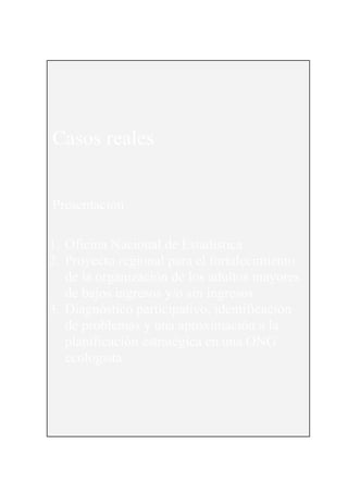 155




Casos reales


Presentación

1. Oficina Nacional de Estadística
2. Proyecto regional para el fortalecimiento
   de la organización de los adultos mayores
   de bajos ingresos y/o sin ingresos
3. Diagnóstico participativo, identificación
   de problemas y una aproximación a la
   planificación estratégica en una ONG
   ecologista
 