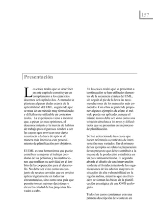 157




Presentación


L       os casos reales que se describen
        en este capítulo constituyen un
        complemento a los ejercicios
docentes del capítulo dos. A menudo se
                                           En los casos reales que se presentan a
                                           continuación se han utilizado elemen-
                                           tos de la secuencia clásica del EML,
                                           sin seguir al pie de la letra las reco-
plantean algunas dudas acerca de la        mendaciones de los manuales más co-
aplicabilidad del EML, sugiriendo que      nocidos. Con ellos se pretende propo-
se trata de un método muy formalizado      ner algunos ejemplos de cómo el mé-
y difícilmente utilizable en contextos     todo puede ser aplicado, aunque el
reales. La experiencia viene a mostrar     mismo nunca debe ser visto como una
que, a pesar de esas opiniones, el         solución absoluta a los retos y dificul-
desconocimiento y la inercia de hábitos    tades que se presentan en un proceso
de trabajo poco rigurosos tienden a ser    de planificación.
las causas que provocan una cierta
resistencia a la hora de aplicar de        Se han seleccionado tres casos que
manera más intensiva este procedi-         hacen referencia a contextos de inter-
miento de planificación por objetivos.     vención muy variados. En el primero
                                           de los ejemplos se relata la preparación
El EML es una herramienta que puede        de un proyecto que debe contribuir a la
contribuir a mejorar el trabajo coti-      mejora de la producción estadística en
diano de las personas y las institucio-    un país latinoamericano. El segundo
nes que realizan su actividad en el ám-    aborda el diseño de una intervención
bito de la cooperación para el desarro-    tendente al fortalecimiento de las orga-
llo. No debe ser visto como un con-        nizaciones de los adultos mayores en
junto de recetas cerradas que es preciso   situación de alta vulnerabilidad en la
aplicar rígidamente en todas las           región andina, mientras que en el ter-
circunstancias, sino como una guía que     cero se sientan las bases de la planifi-
permite tomar mejores decisiones y         cación estratégica de una ONG ecolo-
elevar la calidad de los proyectos lle-    gista.
vados a cabo.
                                           Todos los casos comienzan con una
                                           primera descripción del contexto en
 