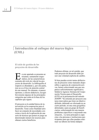 El Enfoque del marco lógico: 10 casos didácticos
14




      Introducción al enfoque del marco lógico
     (EML)


      El ciclo de gestión de los
      proyectos de desarrollo
                                                        Podemos afirmar, en tal sentido, que


      E        n este apartado se presenta un           todo proyecto de desarrollo debe po-
               resumen, sumamente esque-                seer una voluntad explícita de cambio.
               mático, de las características
      centrales del ciclo de vida de los pro-           Si bien pueden existir tantas definicio-
      yectos de desarrollo. La bibliografía al          nes de proyecto como manuales dispo-
      respecto es abundante y, por otra parte,          nibles o agencias de corporación acti-
      éste no es el foco de atención central            vas, hemos seleccionado una que nos
      de este manual. No obstante, sí parece            parece suficientemente significativa.
      oportuno, a efectos didácticos, recoger           Señala la Agencia Alemana de Coope-
      brevemente algunas de las principales             ración Técnica para el Desarrollo
      categorías que están en la base de los            (GTZ) en la presentación del método
      capítulos que siguen.                             ZOOPP: “Se entiende por proyecto una
                                                        tarea innovadora que tiene un objetivo
      El proyecto es la unidad básica de in-            definido, debiendo ser efectuada en un
      tervención en la cooperación para el              cierto período, en una zona geográfica
      desarrollo. Tiene como finalidad satis-           delimitada y para un grupo de benefi-
      facer un conjunto de necesidades con-             ciarios; solucionando de esta manera
      cretas a través de la aplicación de una           problemas específicos o mejorando una
      serie de técnicas que ponen en juego un           situación... La tarea principal es capa-
      determinado número de recursos para               citar a las personas e instituciones par-
      obtener ciertos beneficios.                       ticipantes para que ellas puedan conti-
                                                        nuar sus labores de forma indepen-
 