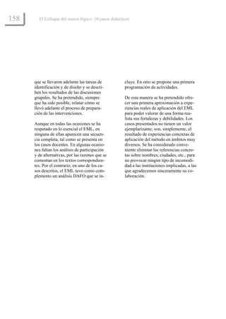 158     El Enfoque del marco lógico: 10 casos didácticos




      que se llevaron adelante las tareas de         cluye. En otro se propone una primera
      identificación y de diseño y se descri-        programación de actividades.
      ben los resultados de las discusiones
      grupales. Se ha pretendido, siempre            De esta manera se ha pretendido ofre-
      que ha sido posible, relatar cómo se           cer una primera aproximación a expe-
      llevó adelante el proceso de prepara-          riencias reales de aplicación del EML
      ción de las intervenciones.                    para poder valorar de una forma rea-
                                                     lista sus fortalezas y debilidades. Los
      Aunque en todas las ocasiones se ha            casos presentados no tienen un valor
      respetado en lo esencial el EML, en            ejemplarizante; son, simplemente, el
      ninguna de ellas aparecen una secuen-          resultado de experiencias concretas de
      cia completa, tal como se presenta en          aplicación del método en ámbitos muy
      los casos docentes. En algunas ocasio-         diversos. Se ha considerado conve-
      nes faltan los análisis de participación       niente eliminar las referencias concre-
      y de alternativas, por las razones que se      tas sobre nombres, ciudades, etc., para
      comentan en los textos correspondien-          no provocar ningún tipo de incomodi-
      tes. Por el contrario, en uno de los ca-       dad a las instituciones implicadas, a las
      sos descritos, el EML tuvo como com-           que agradecemos sinceramente su co-
      plemento un análisis DAFO que se in-           laboración.
 