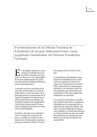 159




Fortalecimiento de la Oficina Nacional de
Estadística de un país latinoamericano, como
organismo coordinador del Sistema Estadístico
Nacional



E        n las páginas siguientes se pre-
         sentan los resultados de un ta-
         ller EML efectuado con el ge-
rente, los directivos y los responsables
de diversos departamentos de la Ofi-
                                            de Cooperación de la AECI en ese
                                            país.

                                            La metodología utilizada para la pre-
                                            sentación de problemas fue la expli-
cina Nacional de Estadística (ONE) de       cada en el capítulo de reflexiones
un país latinoamericano.                    acerca de la organización de un taller
                                            EML. Cada uno de los participantes
La reunión, que tuvo una duración de        identificó en un momento inicial los
siete días, se desarrolló en la sede de     tres problemas más importantes que
dicha oficina y contó asimismo con la       enfrentaba la ONE para cumplir ade-
participación de un representante de la     cuadamente sus funciones.
Agencia Española de Cooperación In-
ternacional (AECI), del Instituto Na-       Con ayuda del moderador, los proble-
cional de Estadística de España (INE)       mas similares detectados se agruparon,
y del Centro Europeo para la Forma-         obteniéndose tres enunciados que en-
ción de Estadísticas de Países en Desa-     cabezarían las ramas del análisis, refe-
rrollo (CESD-Madrid).                       ridos a la mala calidad de la informa-
                                            ción estadística, a la deficiente difusión
El objetivo del taller era la identifica-   y a la descoordinación entre las entida-
ción y el diseño de un proyecto de          des productoras de información esta-
apoyo a la ONE en el marco de una           dística en el Sistema Estadístico Na-
iniciativa de fortalecimiento institucio-   cional (SEN).
nal promovida por la Oficina Técnica
 