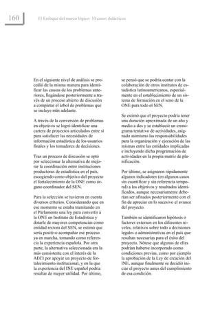 160     El Enfoque del marco lógico: 10 casos didácticos




      En el siguiente nivel de análisis se pro-      se pensó que se podría contar con la
      cedió de la misma manera para identi-          colaboración de otros institutos de es-
      ficar las causas de los problemas ante-        tadística latinoamericanos, especial-
      riores, llegándose posteriormente a tra-       mente en el establecimiento de un sis-
      vés de un proceso abierto de discusión         tema de formación en el seno de la
      a completar el árbol de problemas que          ONE para todo el SEN.
      se incluye más adelante.
                                                     Se estimó que el proyecto podría tener
      A través de la conversión de problemas         una duración aproximada de un año y
      en objetivos se logró identificar una          medio a dos y se estableció un crono-
      cartera de proyectos articulados entre sí      grama tentativo de actividades, asig-
      para satisfacer las necesidades de             nado asimismo las responsabilidades
      información estadística de los usuarios        para la organización y ejecución de las
      finales y los tomadores de decisiones.         mismas entre las entidades implicadas
                                                     e incluyendo dicha programación de
      Tras un proceso de discusión se optó           actividades en la propia matriz de pla-
      por seleccionar la alternativa de mejo-        nificación.
      rar la coordinación entre instituciones
      productoras de estadística en el país,         Por último, se asignaron rápidamente
      escogiendo como objetivo del proyecto          algunos indicadores (en algunos casos
      el fortalecimiento de la ONE como ór-          sin cuantificar y sin referencia tempo-
      gano coordinador del SEN.                      ral) a los objetivos y resultados identi-
                                                     ficados, aunque necesariamente debe-
      Para la selección se tuvieron en cuenta        rían ser afinados posteriormente con el
      diversos criterios. Considerando que en        fin de apreciar en lo sucesivo el avance
      ese momento se estaba tramitando en            del proyecto.
      el Parlamento una ley para convertir a
      la ONE en Instituto de Estadística y           También se identificaron hipótesis o
      dotarle de mayores competencias como           factores externos en los diferentes ni-
      entidad rectora del SEN, se estimó que         veles, relativos sobre todo a decisiones
      sería positivo acompañar ese proceso           legales o administrativas en el país que
      ya en marcha, tomando como referen-            resultan necesarias para el éxito del
      cia la experiencia española. Por otra          proyecto. Nótese que algunas de ellas
      parte, la alternativa seleccionada era la      podrían haberse incorporado como
      más consistente con el interés de la           condiciones previas, como por ejemplo
      AECI por apoyar un proyecto de for-            la aprobación de la Ley de creación del
      talecimiento institucional, y en la que        INE, aunque finalmente se decidió ini-
      la experiencia del INE español podría          ciar el proyecto antes del cumplimiento
      resultar de mayor utilidad. Por último,        de esa condición.
 