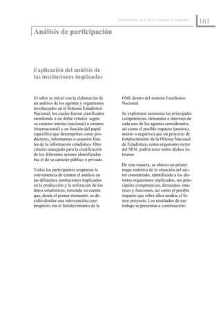 Fortalecimiento de la Oficina Nacional de Estadística
                                                                                                    161
Análisis de participación




Explicación del análisis de
las instituciones implicadas


El taller se inició con la elaboración de      ONE dentro del sistema Estadístico
un análisis de los agentes y organismos        Nacional.
involucrados en el Sistema Estadístico
Nacional, los cuales fueron clasificados       Se explotaron asimismo las principales
atendiendo a un doble criterio: según          competencias, demandas e intereses de
su carácter interno (nacional) o externo       cada uno de los agentes considerados,
(internacional) y en función del papel         así como el posible impacto (positivo,
específico que desempeñan como pro-            neutro o negativo) que un proyecto de
ductores, informantes o usuarios fina-         fortalecimiento de la Oficina Nacional
les de la información estadística. Otro        de Estadística, como organismo rector
criterio manejado para la clasificación        del SEN, podría tener sobre dichos in-
de los diferentes actores identificados        tereses.
fue el de su carácter público o privado.
                                               De esta manera, se obtuvo un primer
Todos los participantes aceptaron la           mapa sintético de la situación del sec-
conveniencia de centrar el análisis en         tor considerado, identificado a los dis-
las diferentes instituciones implicadas        tintos organismos implicados, sus prin-
en la producción y la utilización de los       cipales competencias, demandas, inte-
datos estadísticos, teniendo en cuenta         reses y funciones, así como el posible
que, desde el primer momento, se de-           impacto que sobre ellos tendría el fu-
cidió diseñar una intervención cuyo            turo proyecto. Los resultados de ese
propósito era el fortalecimiento de la         trabajo se presentan a continuación:
 
