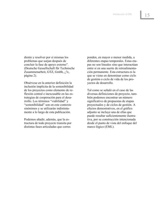 Introducción al EML
                                                                                      15




diente y resolver por sí mismas los        ponden, en mayor o menor medida, a
problemas que surjan después de            diferentes etapas temporales. Estas eta-
concluir la fase de apoyo externo”.        pas no son lineales sino que interactúan
(Deutsche Gessellschaft für Technische     entre sí en una suerte de retroalimenta-
Zusammenarbeit, GTZ, Gmbh, ¿?c,            ción permanente. Esta estructura es la
página 2).                                 que se viene en denominar como ciclo
                                           de gestión o ciclo de vida de los pro-
Obsérvese en la anterior definición la     yectos de desarrollo.
inclusión implícita de la sostenibilidad
de los proyectos como elemento de re-      Tal como se señaló en el caso de las
flexión central e inexcusable en las es-   diversas definiciones de proyecto, tam-
trategias de cooperación para el desa-     bién podemos encontrar un número
rrollo. Los términos “viabilidad” y        significativo de propuestas de etapas
“sostenibilidad” son en este contexto      proyectuales y de ciclos de gestión. A
sinónimos y se utilizarán indistinta-      efectos demostrativos, en el gráfico
mente a lo largo de esta publicación.      adjunto se incluye una de ellas que
                                           puede resultar suficientemente ilustra-
Podemos añadir, además, que la es-         tiva, por su construcción intencionada
tructura de todo proyecto transita por     desde el punto de vista del enfoque del
distintas fases articuladas que corres     marco lógico (EML).
 