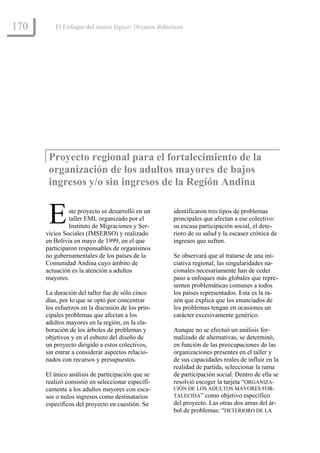 170      El Enfoque del marco lógico: 10 casos didácticos




       Proyecto regional para el fortalecimiento de la
       organización de los adultos mayores de bajos
       ingresos y/o sin ingresos de la Región Andina


       E       ste proyecto se desarrolló en un
               taller EML organizado por el
               Instituto de Migraciones y Ser-
      vicios Sociales (IMSERSO) y realizado
                                                     identificaron tres tipos de problemas
                                                     principales que afectan a ese colectivo:
                                                     su escasa participación social, el dete-
                                                     rioro de su salud y la escasez crónica de
      en Bolivia en mayo de 1999, en el que          ingresos que sufren.
      participaron responsables de organismos
      no gubernamentales de los países de la         Se observará que al tratarse de una ini-
      Comunidad Andina cuyo ámbito de                ciativa regional, las singularidades na-
      actuación es la atención a adultos             cionales necesariamente han de ceder
      mayores.                                       paso a enfoques más globales que repre-
                                                     senten problemáticas comunes a todos
      La duración del taller fue de sólo cinco       los países representados. Esta es la ra-
      días, por lo que se optó por concentrar        zón que explica que los enunciados de
      los esfuerzos en la discusión de los prin-     los problemas tengan en ocasiones un
      cipales problemas que afectan a los            carácter excesivamente genérico.
      adultos mayores en la región, en la ela-
      boración de los árboles de problemas y         Aunque no se efectuó un análisis for-
      objetivos y en el esbozo del diseño de         malizado de alternativas, se determinó,
      un proyecto dirigido a estos colectivos,       en función de las preocupaciones de las
      sin entrar a considerar aspectos relacio-      organizaciones presentes en el taller y
      nados con recursos y presupuestos.             de sus capacidades reales de influir en la
                                                     realidad de partida, seleccionar la rama
      El único análisis de participación que se      de participación social. Dentro de ella se
      realizó consistió en seleccionar específi-     resolvió escoger la tarjeta “ORGANIZA-
      camente a los adultos mayores con esca-        CIÓN DE LOS ADULTOS MAYORES FOR-
      sos o nulos ingresos como destinatarios        TALECIDA” como objetivo específico
      específicos del proyecto en cuestión. Se       del proyecto. Las otras dos amas del ár-
                                                     bol de problemas: “DETERIORO DE LA
 