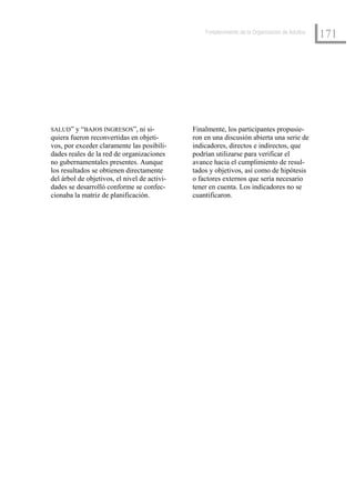 Fortalecimiento de la Organización de Adultos
                                                                                                  171




SALUD” y “BAJOS INGRESOS”, ni si-             Finalmente, los participantes propusie-
quiera fueron reconvertidas en objeti-        ron en una discusión abierta una serie de
vos, por exceder claramente las posibili-     indicadores, directos e indirectos, que
dades reales de la red de organizaciones      podrían utilizarse para verificar el
no gubernamentales presentes. Aunque          avance hacia el cumplimiento de resul-
los resultados se obtienen directamente       tados y objetivos, así como de hipótesis
del árbol de objetivos, el nivel de activi-   o factores externos que sería necesario
dades se desarrolló conforme se confec-       tener en cuenta. Los indicadores no se
cionaba la matriz de planificación.           cuantificaron.
 