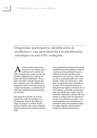 178      El Enfoque del marco lógico: 10 casos didácticos




       Diagnóstico participativo, identificación de
       problemas y una aproximación a la planificación
       estratégica en una ONG ecologista.



       A         continuación se presenta un
                 resumen de los trabajos que se
                 realizaron en la sede de una
      ONG ecologista que cuenta con una sig-
                                                     Con el propósito de obtener información
                                                     significativa de forma rápida, se solicitó
                                                     a cada uno de los participantes que es-
                                                     cribieran de forma individual cinco
      nificativa implantación en algunas re-         enunciados, como máximo, sobre cada
      giones del litoral mediterráneo. El pro-       uno de los temas planteados por el mo-
      pósito del taller, realizado durante dos       derador. Todas esas opiniones se refle-
      días completos, era el de establecer un        jaban en tarjetas que eran colocadas en
      diagnóstico sobre la situación actual de       un panel. En un segundo momento se
      la organización para, a continuación, di-      agruparon esas tarjetas en función de sus
      señar una propuesta de líneas estratégi-       coincidencias, solicitando aclaraciones
      cas de futuro.                                 sobre sus significados cuando éstos no
                                                     resultaban totalmente evidentes. De esta
      Para preparar la reunión se envió un           manera se trabajó sobre los aspectos en
      instructivo a todos los asistentes y se        los que el acuerdo parecía mayor. Una
      utilizaron dos técnicas de trabajo de          vez establecidas esas coincidencias se
      grupo. Se efectuó un análisis de dia-          profundizó sobre ellas mediante trabajo
      gnóstico DAFO y una versión adaptada           en equipo, dejando relativamente al
      a las necesidades de la organización del       margen las opiniones particulares.
      EML.
 