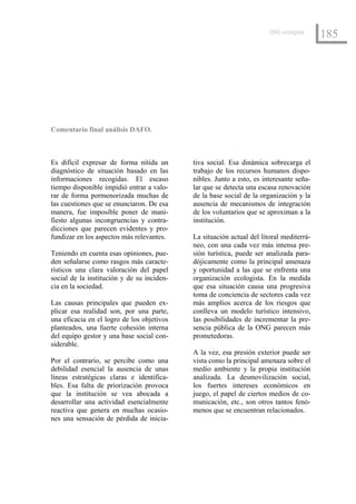 ONG ecologista
                                                                                         185




Comentario final análisis DAFO.



Es difícil expresar de forma nítida un      tiva social. Esa dinámica sobrecarga el
diagnóstico de situación basado en las      trabajo de los recursos humanos dispo-
informaciones recogidas. El escaso          nibles. Junto a esto, es interesante seña-
tiempo disponible impidió entrar a valo-    lar que se detecta una escasa renovación
rar de forma pormenorizada muchas de        de la base social de la organización y la
las cuestiones que se enunciaron. De esa    ausencia de mecanismos de integración
manera, fue imposible poner de mani-        de los voluntarios que se aproximan a la
fiesto algunas incongruencias y contra-     institución.
dicciones que parecen evidentes y pro-
fundizar en los aspectos más relevantes.    La situación actual del litoral mediterrá-
                                            neo, con una cada vez más intensa pre-
Teniendo en cuenta esas opiniones, pue-     sión turística, puede ser analizada para-
den señalarse como rasgos más caracte-      dójicamente como la principal amenaza
rísticos una clara valoración del papel     y oportunidad a las que se enfrenta una
social de la institución y de su inciden-   organización ecologista. En la medida
cia en la sociedad.                         que esa situación causa una progresiva
                                            toma de conciencia de sectores cada vez
Las causas principales que pueden ex-       más amplios acerca de los riesgos que
plicar esa realidad son, por una parte,     conlleva un modelo turístico intensivo,
una eficacia en el logro de los objetivos   las posibilidades de incrementar la pre-
planteados, una fuerte cohesión interna     sencia pública de la ONG parecen más
del equipo gestor y una base social con-    prometedoras.
siderable.
                                            A la vez, esa presión exterior puede ser
Por el contrario, se percibe como una       vista como la principal amenaza sobre el
debilidad esencial la ausencia de unas      medio ambiente y la propia institución
líneas estratégicas claras e identifica-    analizada. La desmovilización social,
bles. Esa falta de priorización provoca     los fuertes intereses económicos en
que la institución se vea abocada a         juego, el papel de ciertos medios de co-
desarrollar una actividad esencialmente     municación, etc., son otros tantos fenó-
reactiva que genera en muchas ocasio-       menos que se encuentran relacionados.
nes una sensación de pérdida de inicia-
 