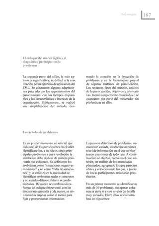 ONG ecologista
                                                                                             187




El enfoque del marco lógico y el
diagnóstico participativo de
problemas


La segunda parte del taller, la más ex-        trando la atención en la detección de
tensa y significativa, se dedicó a la rea-     problemas y en la formulación parcial
lización de un ejercicio de aplicación del     de algunas matrices de planificación.
EML. Se efectuaron algunas adaptacio-          Las restantes fases del método, análisis
nes para adecuar los requerimientos del        de la participación, objetivos y alternati-
procedimiento con los tiempos disponi-         vas, fueron simplemente enunciadas o se
bles y las características e intereses de la   avanzaron por parte del moderador sin
organización. Básicamente, se realizó          profundizar en ellas.
una simplificación del método, cen-




Los árboles de problemas


En un primer momento, se solicitó que          La primera detección de problemas, su-
cada uno de los participantes en el taller     mamente variada, estableció un primer
identificase los, a su juicio, cinco prin-     nivel de información en el que se plan-
cipales problemas a cuya resolución la         tearon cuestiones de todo tipo. A conti-
institución debe dedicar de manera prio-       nuación se efectuó, como en el caso an-
ritaria sus esfuerzos. Se definieron los       terior, un análisis de los enunciados
problemas como “situaciones negativas          planteados, agrupando los que parecían
existentes” y no como “falta de solucio-       afines y seleccionando los que, a juicio
nes” y se enfatizó en la necesidad de          de los/as participantes, resultaban prio-
identificar problemas reales y concretos       ritarios.
y no estados difusos, futuros o condi-
cionados. De nuevo se combinó un es-           En un primer momento se identificaron
fuerzo de indagación personal con las          más de 30 problemas, sin apenas cohe-
discusiones grupales y, de nuevo, se uti-      rencia entre sí y con niveles de detalle
lizaron las tarjetas como el medio para        muy variados. Entre ellos se encontra-
fijar y proporcionar información.              ban los siguientes:
 