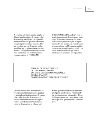 ONG ecologista
                                                                                         189




A pesar de este panorama tan amplio y        INSOSTENIBLE DE AGUA”, pero se
difuso, las discusiones llevadas a cabo      analizó que ese tipo de problemas no re-
dentro del grupo fijaron cinco grandes       cogía de forma convincente las áreas
problemas ante los que se estableció un      consideradas prioritarias por la organi-
consenso prácticamente unánime. Hay          zación. De esa manera, se avanzó hacia
que precisar que esa detección no fue        el enunciado de problemas que podrían
sencilla y que exigió tiempo y muchos        considerarse como de primer nivel. Los
debates. En un primer momento, se em-        cinco problemas claves que fueron
pezó trabajando con problemas muy            identificados resultaron los siguientes:
concretos, como el “CONSUMO




                      PERDIDA DE BIODIVERSIDAD
                      DETERIORO DEL PAISAJE
                      EXCESIVA DENSIDAD DEMOGRÁFICA
                      CONTAMINACIÓN
                      CONSUMO INSOSTENIBLE DE RECURSOS




La detección de estos problemas no se        biental que se convertiría de esa forma
produjo simultáneamente, sino que fue        en el problema focal que permite orde-
el resultado de las discusiones llevadas a   nar y estructurar un primer nivel del ár-
cabo en los dos días de sesiones. El         bol de problemas, tal como puede verse
efecto combinado de todos estos pro-         en los gráficos que aparecen a continua-
blemas identificados sería enunciado         ción.
como un deterioro de la calidad am-
 