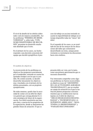 196      El Enfoque del marco lógico: 10 casos didácticos




      El nivel de detalle de los árboles elabo-      ceso de trabajo en esa área teniendo en
      rados varía de manera considerable. Así        cuenta la imposibilidad de trabajar en el
      los problemas “PÉRDIDA DE BIODI-               tiempo disponible todas las “raíces” del
      VERSIDAD” y, sobre todo, “CON-                 árbol.
      SUMO INSOSTENIBLE DE RECUR-
      SOS” presentan un desarrollo mucho             En el segundo de los casos, es un resul-
      más detallado que el resto.                    tado de uno de los ensayos de las discu-
                                                     siones del taller que comenzaron
      En el primero de los casos, ese hecho          desarrollando ese tema, aunque poste-
      responde a una decisión consciente del         riormente se reorientaron las discusiones
      equipo que decidió ejemplificar el pro-        hacia otros ámbitos.




      El análisis de objetivos

      La reconversión de los problemas en            presenta debe ser visto, por lo tanto,
      objetivos fue propuesta esencialmente          como una primera aproximación que es
      por el moderador, teniendo en cuenta los       necesario desarrollar.
      ajustados tiempos con los que se con-
      taba. De común acuerdo, se decidió             Fue interesante comprobar como algu-
      desarrollar únicamente los objetivos           nos problemas no fueron reconvertidos
      muy vinculados con el primero de los           en objetivos (caso de “ABANDONO
      árboles presentados, con un propósito          DE LAS ACTIVIDADES AGRARIAS
      ejemplarizante.                                TRADICIONALES”), por no resultar
                                                     un campo de actuación en el que la ins-
      De todas maneras, quedó clara la nece-         titución plantea propuestas concretas
      sidad de contar con un árbol de objeti-        mientras que se establecieron nuevas
      vos general que consiga plasmar la vi-         tarjetas en el árbol de objetivos:
      sión estratégica de futuro de la organi-       “ÁREAS DEGRADADAS REGENE-
      zación. Ese árbol constituiría una ima-        RADAS” e “INCREMENTADA LA
      gen clara y concisa de los propósitos de       SUPERFICIE ARBOLADA”, “MAN-
      la organización, donde se detectarían las      TENIDA LA BIODIVERSIDAD” y
      grandes líneas de actuación. El que se         “PAISAJES RECUPERADOS”.
 