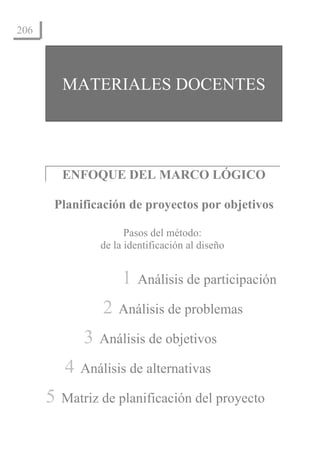 El Enfoque del marco lógico: 10 casos didácticos
206




          MATERIALES DOCENTES




          ENFOQUE DEL MARCO LÓGICO

      Planificación de proyectos por objetivos

                             Pasos del método:
                       de la identificación al diseño


                                1    Análisis de participación

                        2     Análisis de problemas

                 3     Análisis de objetivos

          4     Análisis de alternativas

      5   Matriz de planificación del proyecto
 