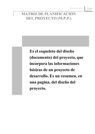 Materiales Docentes
                                               219
MATRIZ DE PLANIFICACIÓN
 DEL PROYECTO (M.P.P.)




   Es el esqueleto del diseño
   (documento) del proyecto, que
   incorpora las informaciones
   básicas de un proyecto de
   desarrollo. Es un resumen, en
   una pagina, del diseño del
   proyecto.
 