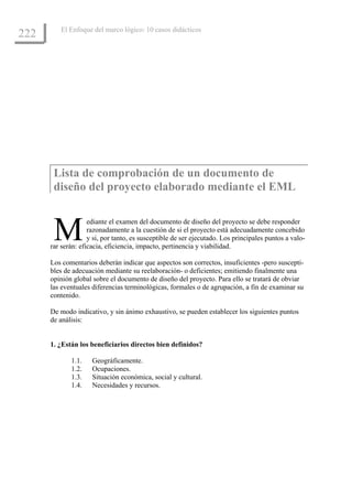 El Enfoque del marco lógico: 10 casos didácticos
222




       Lista de comprobación de un documento de
       diseño del proyecto elaborado mediante el EML



       M            ediante el examen del documento de diseño del proyecto se debe responder
                    razonadamente a la cuestión de si el proyecto está adecuadamente concebido
                    y si, por tanto, es susceptible de ser ejecutado. Los principales puntos a valo-
      rar serán: eficacia, eficiencia, impacto, pertinencia y viabilidad.

      Los comentarios deberán indicar que aspectos son correctos, insuficientes -pero suscepti-
      bles de adecuación mediante su reelaboración- o deficientes; emitiendo finalmente una
      opinión global sobre el documento de diseño del proyecto. Para ello se tratará de obviar
      las eventuales diferencias terminológicas, formales o de agrupación, a fin de examinar su
      contenido.

      De modo indicativo, y sin ánimo exhaustivo, se pueden establecer los siguientes puntos
      de análisis:


      1. ¿Están los beneficiarios directos bien definidos?

             1.1.    Geográficamente.
             1.2.    Ocupaciones.
             1.3.    Situación económica, social y cultural.
             1.4.    Necesidades y recursos.
 