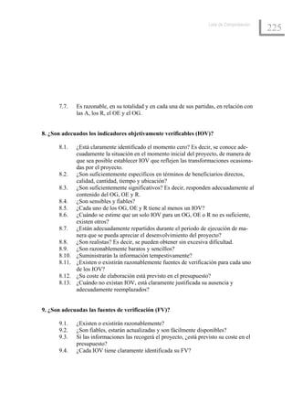 Lista de Comprobación
                                                                                               225




      7.7.    Es razonable, en su totalidad y en cada una de sus partidas, en relación con
              las A, los R, el OE y el OG.


8. ¿Son adecuados los indicadores objetivamente verificables (IOV)?

      8.1.    ¿Está claramente identificado el momento cero? Es decir, se conoce ade-
              cuadamente la situación en el momento inicial del proyecto, de manera de
              que sea posible establecer IOV que reflejen las transformaciones ocasiona-
              das por el proyecto.
      8.2.    ¿Son suficientemente específicos en términos de beneficiarios directos,
              calidad, cantidad, tiempo y ubicación?
      8.3.    ¿Son suficientemente significativos? Es decir, responden adecuadamente al
              contenido del OG, OE y R.
      8.4.    ¿Son sensibles y fiables?
      8.5.    ¿Cada uno de los OG, OE y R tiene al menos un IOV?
      8.6.    ¿Cuándo se estime que un solo IOV para un OG, OE o R no es suficiente,
              existen otros?
      8.7.    ¿Están adecuadamente repartidos durante el periodo de ejecución de ma-
              nera que se pueda apreciar el desenvolvimiento del proyecto?
      8.8.    ¿Son realistas? Es decir, se pueden obtener sin excesiva dificultad.
      8.9.    ¿Son razonablemente baratos y sencillos?
      8.10.   ¿Suministrarán la información tempestivamente?
      8.11.   ¿Existen o existirán razonablemente fuentes de verificación para cada uno
              de los IOV?
      8.12.   ¿Su coste de elaboración está previsto en el presupuesto?
      8.13.   ¿Cuándo no existan IOV, está claramente justificada su ausencia y
              adecuadamente reemplazados?


9. ¿Son adecuadas las fuentes de verificación (FV)?

      9.1.    ¿Existen o existirán razonablemente?
      9.2.    ¿Son fiables, estarán actualizadas y son fácilmente disponibles?
      9.3.    Si las informaciones las recogerá el proyecto, ¿está previsto su coste en el
              presupuesto?
      9.4.    ¿Cada IOV tiene claramente identificada su FV?
 