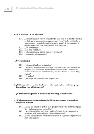 El Enfoque del marco lógico: 10 casos didácticos
226




      10. ¿Los supuestos (S) son adecuados?

            10.1. ¿Están ubicados en el nivel adecuado? En cada caso en el más bajo posible;
                  es decir que si un supuesto es necesario para “pasar” de las actividades a
                  los resultados y también lo pudiera ser para “pasar” de los resultados al
                  objetivo específico, debe estar ligado a las actividades.
            10.2. ¿Son importantes?
            10.3. ¿Son muy probables?
            10.4. ¿Están descritos de manera precisa y verificable?
            10.5. ¿Están todos los importantes?


      11. Cronograma (C).

            11.1. ¿Está especificado por actividades?
            11.2. ¿Distribuye adecuadamente las cargas de trabajo de los profesionales del
                  proyecto y las adicionales para los beneficiarios directos –incluidas las
                  eventuales diferencias entre hombres y mujeres- durante el periodo de eje-
                  cución?
            11.3. ¿Es realista?
            11.4. ¿Da tiempo a la maduración de los procesos?


      12. ¿Está adecuadamente descrito el marco cultural, ecológico, económico, geográ-
          fico, político y social del proyecto?


      13. ¿Está suficiente explicada la necesidad del proyecto y su oportunidad?


      14. ¿Está adecuadamente prevista la gestión del proyecto durante su ejecución y
          después de la misma?

            14.1. ¿Existe una unidad de gestión en la que participan todas las partes implica-
                  das y de la que son corresponsables?
            14.2. ¿De qué manera han participado los beneficiarios directos y entidades
                  receptoras en la elaboración del diseño del proyecto?
            14.3. ¿Cómo participarán los beneficiarios directos en la gestión del proyecto du-
                  rante su ejecución?
 