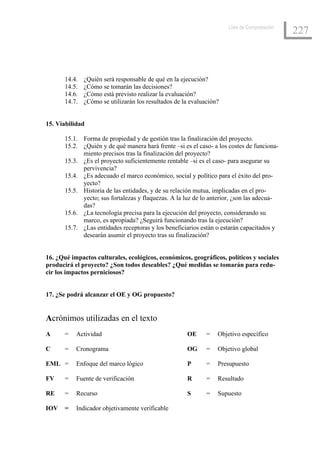 Lista de Comprobación
                                                                                              227



       14.4.   ¿Quién será responsable de qué en la ejecución?
       14.5.   ¿Cómo se tomarán las decisiones?
       14.6.   ¿Cómo está previsto realizar la evaluación?
       14.7.   ¿Cómo se utilizarán los resultados de la evaluación?


15. Viabilidad

       15.1. Forma de propiedad y de gestión tras la finalización del proyecto.
       15.2. ¿Quién y de qué manera hará frente –si es el caso- a los costes de funciona-
             miento precisos tras la finalización del proyecto?
       15.3. ¿Es el proyecto suficientemente rentable –si es el caso- para asegurar su
             pervivencia?
       15.4. ¿Es adecuado el marco económico, social y político para el éxito del pro-
             yecto?
       15.5. Historia de las entidades, y de su relación mutua, implicadas en el pro-
             yecto; sus fortalezas y flaquezas. A la luz de lo anterior, ¿son las adecua-
             das?
       15.6. ¿La tecnología precisa para la ejecución del proyecto, considerando su
             marco, es apropiada? ¿Seguirá funcionando tras la ejecución?
       15.7. ¿Las entidades receptoras y los beneficiarios están o estarán capacitados y
             desearán asumir el proyecto tras su finalización?


16. ¿Qué impactos culturales, ecológicos, económicos, geográficos, políticos y sociales
producirá el proyecto? ¿Son todos deseables? ¿Qué medidas se tomarán para redu-
cir los impactos perniciosos?


17. ¿Se podrá alcanzar el OE y OG propuesto?


Acrónimos utilizadas en el texto
A      =   Actividad                                  OE      =   Objetivo específico

C      =   Cronograma                                 OG      =   Objetivo global

EML =      Enfoque del marco lógico                   P       =   Presupuesto

FV     =   Fuente de verificación                     R       =   Resultado

RE     =   Recurso                                    S       =   Supuesto

IOV    =   Indicador objetivamente verificable
 