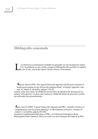 El Enfoque del marco lógico: 10 casos didácticos
228




       Bibliografía comentada




       L      as referencias a continuación reseñadas no pretenden ser una recopilación exhaus-
              tiva. Su propósito es, por un lado, recoger la bibliografía más accesible en español,
              y, por el otro, citar la que aporta visiones críticas o renovadoras.




         Akroyd, David (1996) “The logical framework approach and the post-evaluation of
         health-sector projects by the African Development Bank” en Project Appraisal, volu-
         men 10, número 4, diciembre, páginas 210-222.
      Analiza, entre otros temas, la utilidad de usar la matriz de planificación del proyecto de
      manera “retrospectiva”; es decir, para mejorar la calidad del diseño de proyectos concebi-
      dos utilizando otros procedimientos.




       Aune, Jens B. (2000) “Logical Framework Approach and PRA –mutually exclusive or
       complementary tools for project planning?” en Development in Practice, volumen 10,
       número 3, noviembre, páginas 687-690.
      Examina la complementariedad entre el EML y la Valoración Participativa Rural
      (Participatory Rural Appraisal, PRA); así como con otros enfoques derivados de la PRA.
 