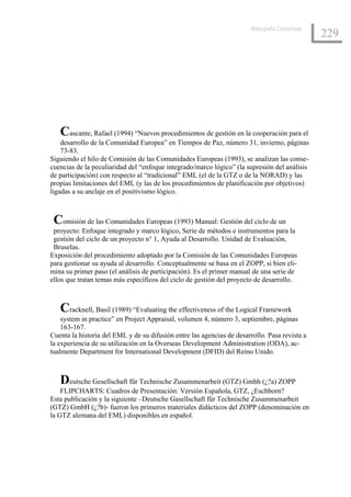 Bibliografía Comentada
                                                                                                 229




   Cascante, Rafael (1994) “Nuevos procedimientos de gestión en la cooperación para el
    desarrollo de la Comunidad Europea” en Tiempos de Paz, número 31, invierno, páginas
    73-83.
Siguiendo el hilo de Comisión de las Comunidades Europeas (1993), se analizan las conse-
cuencias de la peculiaridad del “enfoque integrado/marco lógico” (la supresión del análisis
de participación) con respecto al “tradicional” EML (el de la GTZ o de la NORAD) y las
propias limitaciones del EML (y las de los procedimientos de planificación por objetivos)
ligadas a su anclaje en el positivismo lógico.



 Comisión de las Comunidades Europeas (1993) Manual: Gestión del ciclo de un
 proyecto: Enfoque integrado y marco lógico, Serie de métodos e instrumentos para la
 gestión del ciclo de un proyecto n° 1, Ayuda al Desarrollo. Unidad de Evaluación,
 Bruselas.
Exposición del procedimiento adoptado por la Comisión de las Comunidades Europeas
para gestionar su ayuda al desarrollo. Conceptualmente se basa en el ZOPP, si bien eli-
mina su primer paso (el análisis de participación). Es el primer manual de una serie de
ellos que tratan temas más específicos del ciclo de gestión del proyecto de desarrollo.



   Cracknell, Basil (1989) “Evaluating the effectiveness of the Logical Framework
    system in practice” en Project Appraisal, volumen 4, número 3, septiembre, páginas
    163-167.
Cuenta la historia del EML y de su difusión entre las agencias de desarrollo. Pasa revista a
la experiencia de su utilización en la Overseas Development Administration (ODA), ac-
tualmente Department for International Development (DFID) del Reino Unido.



   Deutsche Gesellschaft für Technische Zusammenarbeit (GTZ) Gmbh (¿?a) ZOPP
    FLIPCHARTS: Cuadros de Presentación: Versión Española, GTZ, ¿Eschborn?
Esta publicación y la siguiente –Deutsche Gasellschaft für Technische Zusammenarbeit
(GTZ) GmbH (¿?b)- fueron los primeros materiales didácticos del ZOPP (denominación en
la GTZ alemana del EML) disponibles en español.
 
