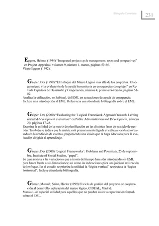 Bibliografía Comentada
                                                                                                 231




 Eggers, Helmut (1994) “Integrated project cycle management: roots and perspectives”
 en Project Appraisal, volumen 9, número 1, marzo, páginas 59-65.
Véase Eggers (1992).



   Gasper, Des (1999) “El Enfoque del Marco Lógico más allá de los proyectos. El se-
   guimiento y la evaluación de la ayuda humanitaria en emergencias complejas” en Re-
   vista Española de Desarrollo y Cooperación, número 4, primavera-verano, páginas 51-
   82.
Analiza la utilización, no habitual, del EML en actuaciones de ayuda de emergencia.
Incluye una introducción al EML. Referencia una abundante bibliografía sobre el EML.



   Gasper, Des (2000) “Evaluating the ´Logical Framework Approach´towards Lerning
    oriented development evaluation” en Public Administration and Development, número
    20, páginas 17-28.
Examina la utilidad de la matriz de planificación en las distintas fases de su ciclo de ges-
tión. También se indica que la matriz está primariamente ligada al enfoque evaluativo ba-
sado en la rendición de cuentas, proponiendo una visión que la haga adecuada para la eva-
luación dirigida al aprendizaje.



   Gasper, Des (2000) ´Logical Frameworks´: Problems and Potentials, 25 de septiem-
    bre, Institute of Social Studies, “papel”.
Se pasa revista a las variaciones que a través del tiempo han sido introducidas en EML
para hacer frente a sus limitaciones; así como da indicaciones para una juiciosa utilización
del enfoque. En el estudio se prioriza la utilidad la “lógica vertical” respecto a la “lógica
horizontal”. Incluye abundante bibliografía.



   Gómez, Manuel; Sainz, Héctor (1999) El ciclo de gestión del proyecto de coopera-
   ción al desarrollo: aplicación del marco lógico, CIDEAL, Madrid.
Manual –de especial utilidad para aquéllos que no pueden asistir a capacitación formal-
sobre el EML.
 