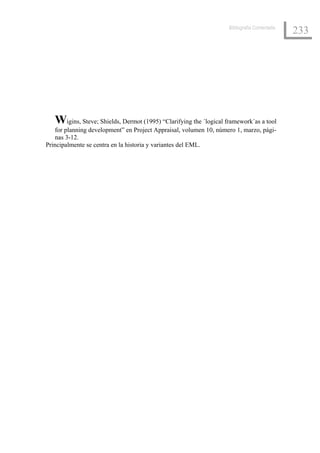 Bibliografía Comentada
                                                                                            233




   Wigins, Steve; Shields, Dermot (1995) “Clarifying the ´logical framework´as a tool
   for planning development” en Project Appraisal, volumen 10, número 1, marzo, pági-
   nas 3-12.
Principalmente se centra en la historia y variantes del EML.
 