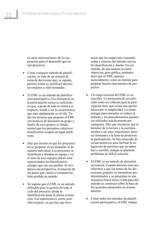 El Enfoque del marco lógico: 10 casos didácticos
22




         en otras intervenciones de la coo-                 nocer que las etapas más sistemati-
         peración para el desarrollo que no                 zadas y clásicas del método son las
         son proyectos.                                     de identificación y diseño. En ese
                                                            sentido, de una manera un tanto
     •   Como cualquier método de planifi-                  imprecisa, pero gráfica, podemos
         cación, se trata de un sistema de                  decir que el EML aparece
         toma de decisiones que, se supone,                 esencialmente como un método para
         permite tomar (y justificar) decisio-              preparar buenos documentos de pro-
         nes mejores y más razonadas.                       yectos.

     •   El EML es un método de planifica-              •   Un rasgo esencial del EML es su
         ción participativa. Esa insistencia en             sencillez. La pretensión de ser utili-
         la participación nunca es suficiente,              zado como un vehículo para la parti-
         ya que, a pesar de toda la retórica al             cipación hace que exista una opción
         respecto, tiende a ser la característica           básica por la simplicidad. La termi-
         que más rápidamente se olvida. To-                 nología para iniciados se reduce al
         das las técnicas que propone el EML                mínimo y los procedimientos pueden
         son técnicas de discusión en grupo y,              ser utilizados prácticamente por
         dentro de esos grupos, es funda-                   cualquiera. Hay que reconocer que el
         mental que los presuntos colectivos                dominio de la lectura y la escritura
         beneficiarios ocupen un lugar prefe-               tienden a ser unos importantes facto-
         rente.                                             res limitantes a la hora de promover
                                                            la participación. Se han ensayado di-
     •   Hay que insistir en que los proyectos              versas tentativas para facilitar la in-
         no se preparan en un despacho ni de                tegración de personas que no saben
         manera individual. Los proyectos se                leer y escribir, aunque se plantean
         identifican y diseñan en equipo y en               problemas de difícil solución.
         el seno de esos equipos deben estar
         representados los beneficiarios,               •   El EML es un método de discusión
         siempre que eso sea posible. Si olvi-              secuencial. Cuando decimos esto nos
         damos esa perspectiva, la mayoría de               referimos a que los temas de las dis-
         los pasos que vamos a comentar ha-                 cusiones grupales se encuentran pre-
         brán perdido su sentido.                           determinados y se presentan en una
                                                            secuencia lineal única. Cada paso del
     •   Se supone que el EML es un método                  método se construye sobre la base de
         utilizable para la gestión de todo el              los acuerdos alcanzados en el paso
         ciclo del proyecto, desde la                       anterior.
         identificación hasta la última evalua-
         ción. Esa suposición es cierta, pero           •   Como todos los métodos de planifi-
         sólo en parte, ya que hay que reco-                cación participativa, el EML trabaja
 