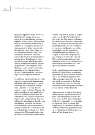 El Enfoque del marco lógico: 10 casos didácticos
24




      proyectos el primero de los pasos de la           derarse finalizado el diseño de un pro-
      identificación, aunque en su docu-                yecto. Los diseños “a medias” (aque-
      mento de proyecto plantea, como no                llos en los que falta alguno, o algunos,
      podía ser de otra manera, la determina-           de los elementos descritos con anterio-
      ción de los colectivos beneficiarios y            ridad), tan habituales en la cooperación
      del resto de los grupos e instituciones           para el desarrollo, pueden justificarse
      implicados en la futura intervención.             en ocasiones atendiendo a los prolon-
      No podemos entrar muy a fondo en                  gados plazos que los organismos
      este tema espinoso que exigiría un                financiadores suelen necesitar para
      tratamiento mucho más detallado.                  adoptar la decisión de apoyar (o no)
      Cuando describamos mínimamente las                una propuesta de proyecto, pero esta-
      características de cada uno de estos              blecen una incertidumbre grave con
      pasos volveremos sobre la cuestión,               respecto a la propia intervención y son,
      aunque ahora puede señalarse que para             desde el punto de vista técnico, una
      las propuestas "marcologistas" más                opción claramente indeseable.
      clásicas, y según nuestra opinión más
      acertadas, un proyecto comienza                   En los ejemplos que siguen a continua-
      siempre determinando los colectivos               ción se ha limitado la secuencia hasta
      cuya situación s pretende mejorar.                la elaboración de las matrices respecti-
                                                        vas de los diferentes proyectos, pero
      La matriz de planificación del proyecto           debe quedar perfectamente claro que
      constituye, por su parte, la estructura           una matriz no completa el diseño de
      del diseño, el armazón sobre el que se            una intervención y necesita de otros
      construye el documento de formula-                documentos esenciales para convertirse
      ción. La matriz es la base el diseño              en una opción operativa realista.
      pero no es todo el diseño. Para que éste
      pueda considerarse completado es pre-             A continuación se indican de una ma-
      ciso realizar la programación de las              nera telegráfica algunas de las princi-
      actividades y los recursos (calendarios,          pales características de cada uno de
      presupuestos y organización del perso-            estos pasos. Vale la pena reiterar que
      nal adscrito a la ejecución de todas esas         los lectores interesados en profundizar
      actividades), completar los diseños               en alguno de los aspectos que aquí
      técnicos siempre que éstos sean nece-             simplemente se enunciarán pueden re-
      sarios y efectuar una valoración de las           currir a los manuales que se relacionan
      posibilidades de viabilidad de la futura          en la bibliografía comentada que se in-
      intervención. Sólo cuando todas esas              cluye al final de este libro.
      tareas han sido realizadas puede consi-
 