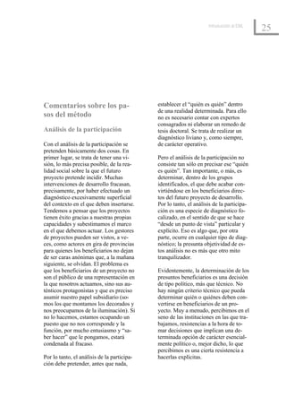 Introducción al EML
                                                                                          25




Comentarios sobre los pa-                    establecer el “quién es quién” dentro
                                             de una realidad determinada. Para ello
sos del método                               no es necesario contar con expertos
                                             consagrados ni elaborar un remedo de
Análisis de la participación                 tesis doctoral. Se trata de realizar un
                                             diagnóstico liviano y, como siempre,
Con el análisis de la participación se       de carácter operativo.
pretenden básicamente dos cosas. En
primer lugar, se trata de tener una vi-      Pero el análisis de la participación no
sión, lo más precisa posible, de la rea-     consiste tan sólo en precisar ese “quién
lidad social sobre la que el futuro          es quién”. Tan importante, o más, es
proyecto pretende incidir. Muchas            determinar, dentro de los grupos
intervenciones de desarrollo fracasan,       identificados, el que debe acabar con-
precisamente, por haber efectuado un         virtiéndose en los beneficiarios direc-
diagnóstico excesivamente superficial        tos del futuro proyecto de desarrollo.
del contexto en el que deben insertarse.     Por lo tanto, el análisis de la participa-
Tendemos a pensar que los proyectos          ción es una especie de diagnóstico fo-
tienen éxito gracias a nuestras propias      calizado, en el sentido de que se hace
capacidades y subestimamos el marco          “desde un punto de vista” particular y
en el que debemos actuar. Los gestores       explícito. Eso es algo que, por otra
de proyectos pueden ser vistos, a ve-        parte, ocurre en cualquier tipo de diag-
ces, como actores en gira de provincias      nóstico; la presunta objetividad de es-
para quienes los beneficiarios no dejan      tos análisis no es más que otro mito
de ser caras anónimas que, a la mañana       tranquilizador.
siguiente, se olvidan. El problema es
que los beneficiarios de un proyecto no      Evidentemente, la determinación de los
son el público de una representación en      presuntos beneficiarios es una decisión
la que nosotros actuamos, sino sus au-       de tipo político, más que técnico. No
ténticos protagonistas y que es preciso      hay ningún criterio técnico que pueda
asumir nuestro papel subsidiario (so-        determinar quién o quiénes deben con-
mos los que montamos los decorados y         vertirse en beneficiarios de un pro-
nos preocupamos de la iluminación). Si       yecto. Muy a menudo, percibimos en el
no lo hacemos, estamos ocupando un           seno de las instituciones en las que tra-
puesto que no nos corresponde y la           bajamos, resistencias a la hora de to-
función, por mucho entusiasmo y “sa-         mar decisiones que implican una de-
ber hacer” que le pongamos, estará           terminada opción de carácter esencial-
condenada al fracaso.                        mente político o, mejor dicho, lo que
                                             percibimos es una cierta resistencia a
Por lo tanto, el análisis de la participa-   hacerlas explícitas.
ción debe pretender, antes que nada,
 