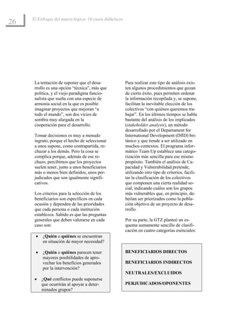 El Enfoque del marco lógico: 10 casos didácticos
26




      La tentación de suponer que el desa-              Para realizar este tipo de análisis exis-
      rrollo es una opción “técnica”, más que           ten algunos procedimientos que gozan
      política, y el viejo paradigma funcio-            de cierto éxito, pues permiten ordenar
      nalista que sueña con una especie de              la información recopilada y, se supone,
      armonía social en la que es posible               facilitan la inevitable elección de los
      imaginar proyectos que mejoran “a                 colectivos “con quiénes queremos tra-
      todo el mundo”, son dos vicios de                 bajar”. En los últimos tiempos se habla
      sombra muy alargada en la                         bastante del análisis de los implicados
      cooperación para el desarrollo.                   (stakeholder analysis), un método
                                                        desarrollado por el Departament for
      Tomar decisiones es muy a menudo                  International Development (DfID) bri-
      ingrato, porque el hecho de seleccionar           tánico y que tiende a ser utilizado en
      a unos supone, como contrapartida, re-            muchos contextos. El programa infor-
      chazar a los demás. Pero la cosa se               mático Team Up establece una catego-
      complica porque, además de ese re-                rización más sencilla para ese mismo
      chazo, percibimos que los proyectos               propósito. También el análisis de Ca-
      suelen tener, junto a unos beneficiarios          pacidad y Vulnerabilidad pretende,
      más o menos bien definidos, unos per-             utilizando otro tipo de criterios, facili-
      judicados que son igualmente signifi-             tar la clasificación de los colectivos
      cativos.                                          que componen una cierta realidad so-
                                                        cial, indicando cuáles son los grupos
      Los criterios para la selección de los            más vulnerables que, en principio, de-
      beneficiarios son específicos en cada             berían ser priorizados como la pobla-
      ocasión y dependen de las prioridades             ción objetivo de un proyecto de desa-
      que cada persona o cada institución               rrollo.
      establezca. Sabido es que las preguntas
      generales que deben valorarse en cada             Por su parte, la GTZ planteó un es-
      caso son:                                         quema sumamente sencillo de clasifi-
                                                        cación en cuatro categorías esenciales:
      •   ¿Quién o quiénes se encuentran
          en situación de mayor necesidad?

      •   ¿Quién o quiénes parecen tener                BENEFICIARIOS DIRECTOS
          mayores posibilidades de apro-
          vechar los beneficios generados               BENEFICIARIOS INDIRECTOS
          por la intervención?
                                                        NEUTRALES/EXCLUIDOS
      •   ¿Qué conflictos puede suponerse
          que ocurrirán al apoyar a deter-              PERJUDICADOS/OPONENTES
          minados grupos?
 