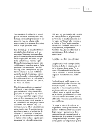 Introducción al EML
                                                                                        27




Sea como sea, el análisis de la partici-   tido, pero hay que manejar con cuidado
pación resulta un momento clave a la       ese tipo de iniciativas. Según nuestra
hora de comenzar la preparación de un      experiencia, en muchas ocasiones esos
proyecto. Hay que saber a quién            proyectos no “llegan” a las personas y
queremos mejorar, antes de determinar      se limitan a “dotar” a determinadas
qué es lo que queremos hacer.              instituciones de ciertos bienes o servi-
                                           cios (vehículos, computadoras,
Ese dilema (¿qué es antes la identifica-   pasantías, etc.), cuya incidencia en la
ción de los beneficiarios o la de los      transformación de la realidad es
problemas?) tiene en ocasiones el as-      inapreciable.
pecto de una discusión absurda como
la del viejo cuento del huevo y la ga-     Análisis de los problemas
llina. En la realidad personas y pro-
blemas forman una combinación indi-        Los problemas “van” siempre con las
soluble que es imposible separar. Cada     personas o, dicho de otra manera, no
problema tiene su nombre y apellido        hay problemas sin personas. Por lo
social y, como contrapartida, hay que      tanto, el llamado análisis de la situa-
reconocer que no existen problemas         ción es, de hecho, el análisis de la par-
generales que afecten de igual manera      ticipación más el análisis de proble-
a todo el mundo. La determinación de       mas.
los problemas siempre se realiza desde
un determinado punto de vista y no es,     En el análisis de problemas se com-
no puede ser, neutra.                      plementa la indagación efectuada con
                                           anterioridad pero, si antes ésta se
Una última cuestión con respecto al        efectuaba en función de los distintos
análisis de la participación. Aunque       agentes sociales que componen una
pueden indicarse excepciones al res-       realidad, ahora se trata de identificar
pecto, una de las reglas de oro básicas    los problemas que afectan a los colec-
a la hora de identificar un proyecto es    tivos inicialmente priorizados y de es-
que éste debe tener como beneficiarios     tablecer las relaciones que existen entre
a un colectivo concreto de personas y      esos problemas.
no a una institución. Los proyectos van
destinados a las personas y no a las       De lo que se trata es de elaborar un
instituciones que deben ser concebidas     diagrama de causas y efectos entre los
como medios que, de alguna manera,         distintos problemas identificados árbol
contribuyen a mejorar la situación de      de problemas y que supone el docu-
aquellas. Es verdad que existen pro-       mento quizás más característico de la
yectos de fortalecimiento institucional    identificación de proyectos de desarro-
e incluso hemos incluido algunos caos      llo según el enfoque del marco lógico.
reales que van orientados en ese sen-      Ese diagrama fue “importando” por la
 